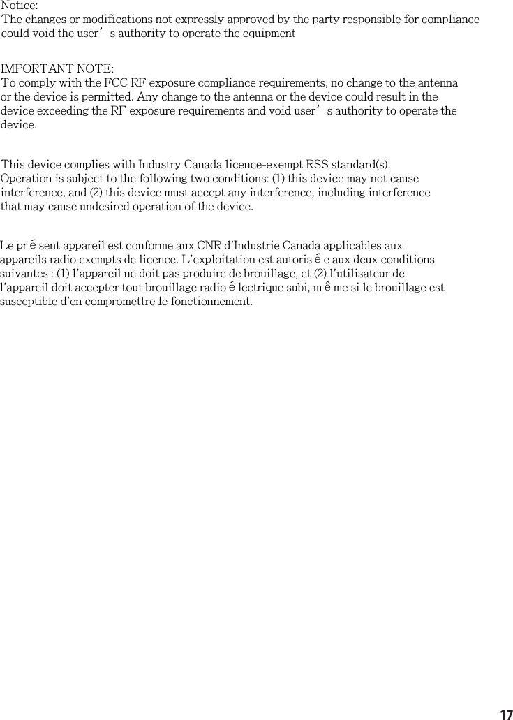 17Notice:The changes or modifications not expressly approved by the party responsible for compliancecould void the user’s authority to operate the equipmentIMPORTANT NOTE:To comply with the FCC RF exposure compliance requirements, no change to the antennaor the device is permitted. Any change to the antenna or the device could result in thedevice exceeding the RF exposure requirements and void user’s authority to operate thedevice.This device complies with Industry Canada licence-exempt RSS standard(s).Operation is subject to the following two conditions: (1) this device may not causeinterference, and (2) this device must accept any interference, including interferencethat may cause undesired operation of the device.Le présent appareil est conforme aux CNR d&apos;Industrie Canada applicables auxappareils radio exempts de licence. L&apos;exploitation est autorisée aux deux conditionssuivantes : (1) l&apos;appareil ne doit pas produire de brouillage, et (2) l&apos;utilisateur del&apos;appareil doit accepter tout brouillage radioélectrique subi, même si le brouillage estsusceptible d&apos;en compromettre le fonctionnement.
