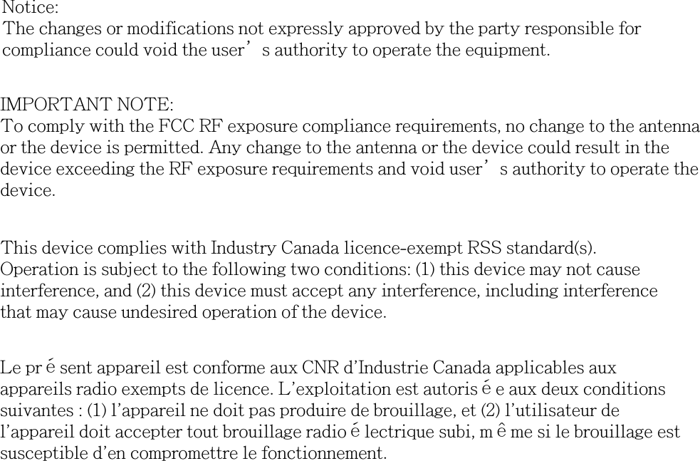 Notice: The changes or modifications not expressly approved by the party responsible for compliance could void the user’s authority to operate the equipment.IMPORTANT NOTE: To comply with the FCC RF exposure compliance requirements, no change to the antenna or the device is permitted. Any change to the antenna or the device could result in the device exceeding the RF exposure requirements and void user’s authority to operate the device.This device complies with Industry Canada licence-exempt RSS standard(s).Operation is subject to the following two conditions: (1) this device may not causeinterference, and (2) this device must accept any interference, including interferencethat may cause undesired operation of the device.Le présent appareil est conforme aux CNR d&apos;Industrie Canada applicables auxappareils radio exempts de licence. L&apos;exploitation est autorisée aux deux conditionssuivantes : (1) l&apos;appareil ne doit pas produire de brouillage, et (2) l&apos;utilisateur del&apos;appareil doit accepter tout brouillage radioélectrique subi, même si le brouillage estsusceptible d&apos;en compromettre le fonctionnement.