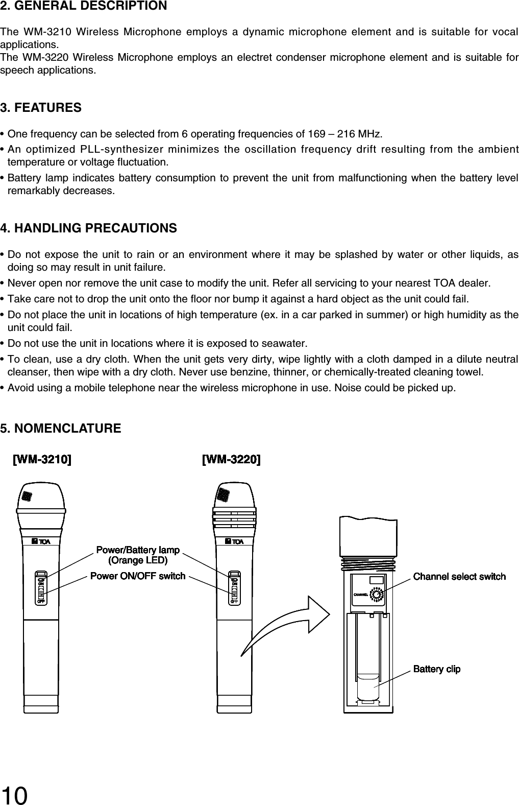 102. GENERAL DESCRIPTIONThe WM-3210 Wireless Microphone employs a dynamic microphone element and is suitable for vocalapplications.The WM-3220 Wireless Microphone employs an electret condenser microphone element and is suitable forspeech applications.3. FEATURES• One frequency can be selected from 6 operating frequencies of 169 – 216 MHz.• An optimized PLL-synthesizer minimizes the oscillation frequency drift resulting from the ambienttemperature or voltage fluctuation. • Battery lamp indicates battery consumption to prevent the unit from malfunctioning when the battery levelremarkably decreases.4. HANDLING PRECAUTIONS • Do not expose the unit to rain or an environment where it may be splashed by water or other liquids, asdoing so may result in unit failure. • Never open nor remove the unit case to modify the unit. Refer all servicing to your nearest TOA dealer.• Take care not to drop the unit onto the floor nor bump it against a hard object as the unit could fail.• Do not place the unit in locations of high temperature (ex. in a car parked in summer) or high humidity as theunit could fail.• Do not use the unit in locations where it is exposed to seawater.• To clean, use a dry cloth. When the unit gets very dirty, wipe lightly with a cloth damped in a dilute neutralcleanser, then wipe with a dry cloth. Never use benzine, thinner, or chemically-treated cleaning towel.• Avoid using a mobile telephone near the wireless microphone in use. Noise could be picked up.5. NOMENCLATURE [WM-3210] [WM-3220]Power ON/OFF switchPower/Battery lamp(Orange LED)Channel select switchBattery clip[WM-3210] [WM-3220]Power ON/OFF switchPower/Battery lamp(Orange LED)Channel select switchBattery clip[WM-3210] [WM-3220]Power ON/OFF switchPower/Battery lamp(Orange LED)Channel select switchBattery clip[WM-3210] [WM-3220]Power ON/OFF switchPower/Battery lamp(Orange LED)Channel select switchBattery clip[WM-3210] [WM-3220]Power ON/OFF switchPower/Battery lamp(Orange LED)Channel select switchBattery clip[WM-3210] [WM-3220]Power ON/OFF switchPower/Battery lamp(Orange LED)Channel select switchBattery clip[WM-3210] [WM-3220]Power ON/OFF switchPower/Battery lamp(Orange LED)Channel select switchBattery clip[WM-3210] [WM-3220]Power ON/OFF switchPower/Battery lamp(Orange LED)Channel select switchBattery clip