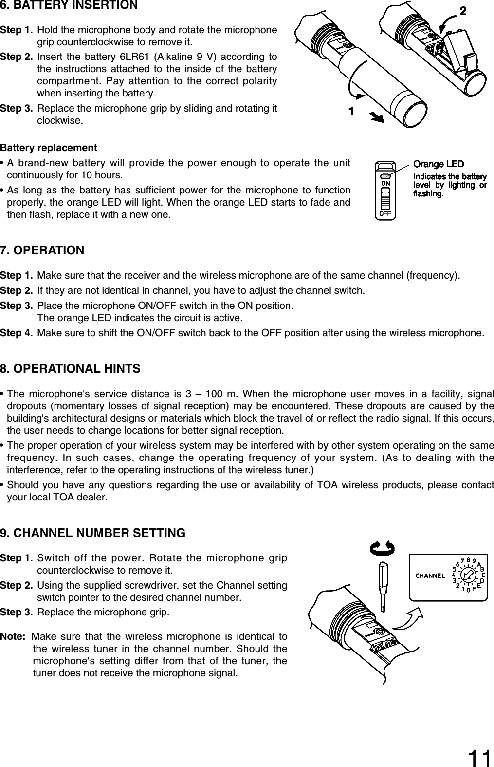 116. BATTERY INSERTIONStep 1. Hold the microphone body and rotate the microphonegrip counterclockwise to remove it. Step 2. Insert the battery 6LR61 (Alkaline 9 V) according tothe instructions attached to the inside of the batterycompartment. Pay attention to the correct polaritywhen inserting the battery.Step 3. Replace the microphone grip by sliding and rotating itclockwise.Battery replacement•A brand-new battery will provide the power enough to operate the unitcontinuously for 10 hours.•As long as the battery has sufficient power for the microphone to functionproperly, the orange LED will light. When the orange LED starts to fade andthen flash, replace it with a new one.7. OPERATIONStep 1. Make sure that the receiver and the wireless microphone are of the same channel (frequency).Step 2. If they are not identical in channel, you have to adjust the channel switch.Step 3. Place the microphone ON/OFF switch in the ON position. The orange LED indicates the circuit is active.Step 4. Make sure to shift the ON/OFF switch back to the OFF position after using the wireless microphone.8. OPERATIONAL HINTS•The microphone&apos;s service distance is 3 – 100 m. When the microphone user moves in a facility, signaldropouts (momentary losses of signal reception) may be encountered. These dropouts are caused by thebuilding&apos;s architectural designs or materials which block the travel of or reflect the radio signal. If this occurs,the user needs to change locations for better signal reception. •The proper operation of your wireless system may be interfered with by other system operating on the samefrequency. In such cases, change the operating frequency of your system. (As to dealing with theinterference, refer to the operating instructions of the wireless tuner.)•Should you have any questions regarding the use or availability of TOA wireless products, please contactyour local TOA dealer. 9. CHANNEL NUMBER SETTING Step 1. Switch off the power. Rotate the microphone gripcounterclockwise to remove it. Step 2. Using the supplied screwdriver, set the Channel settingswitch pointer to the desired channel number. Step 3. Replace the microphone grip. Note: Make sure that the wireless microphone is identical tothe wireless tuner in the channel number. Should themicrophone&apos;s setting differ from that of the tuner, thetuner does not receive the microphone signal. Orange LEDIndicates the battery level by lighting or flashing.Orange LEDIndicates the battery level by lighting or flashing.Orange LEDIndicates the battery level by lighting or flashing.Orange LEDIndicates the battery level by lighting or flashing.Orange LEDIndicates the battery level by lighting or flashing.Orange LEDIndicates the battery level by lighting or flashing.Orange LEDIndicates the battery level by lighting or flashing.Orange LEDIndicates the battery level by lighting or flashing.1212121212121212