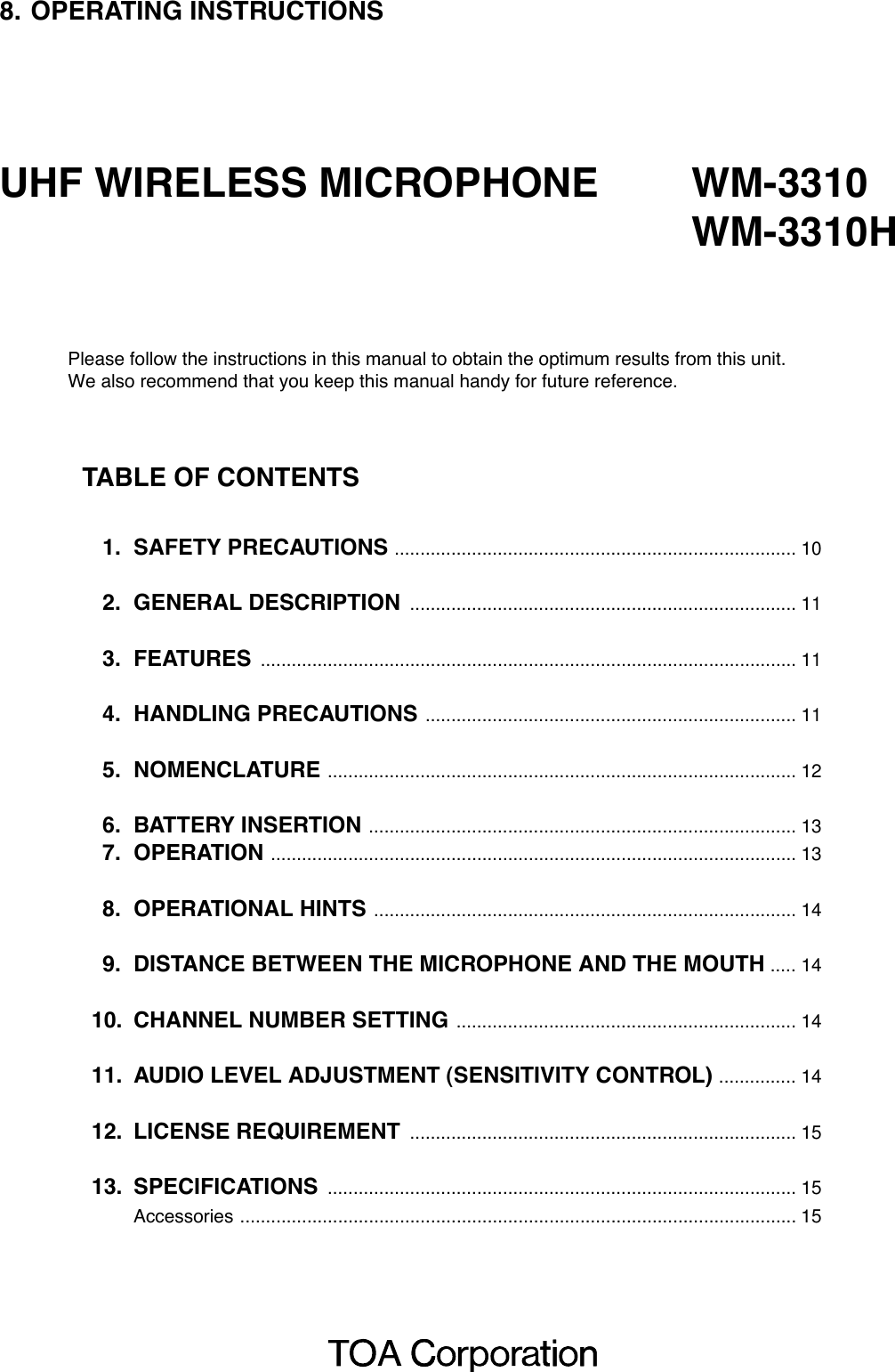 8. OPERATING INSTRUCTIONSUHF WIRELESS MICROPHONE WM-3310WM-3310HPlease follow the instructions in this manual to obtain the optimum results from this unit.We also recommend that you keep this manual handy for future reference.TABLE OF CONTENTS1. SAFETY PRECAUTIONS .............................................................................. 102. GENERAL DESCRIPTION ........................................................................... 113. FEATURES ........................................................................................................ 114. HANDLING PRECAUTIONS ........................................................................ 115. NOMENCLATURE ........................................................................................... 126. BATTERY INSERTION ................................................................................... 137. OPERATION ...................................................................................................... 138. OPERATIONAL HINTS .................................................................................. 149. DISTANCE BETWEEN THE MICROPHONE AND THE MOUTH ..... 1410. CHANNEL NUMBER SETTING .................................................................. 1411. AUDIO LEVEL ADJUSTMENT (SENSITIVITY CONTROL) ............... 1412. LICENSE REQUIREMENT ........................................................................... 1513. SPECIFICATIONS ........................................................................................... 15Accessories ............................................................................................................ 15