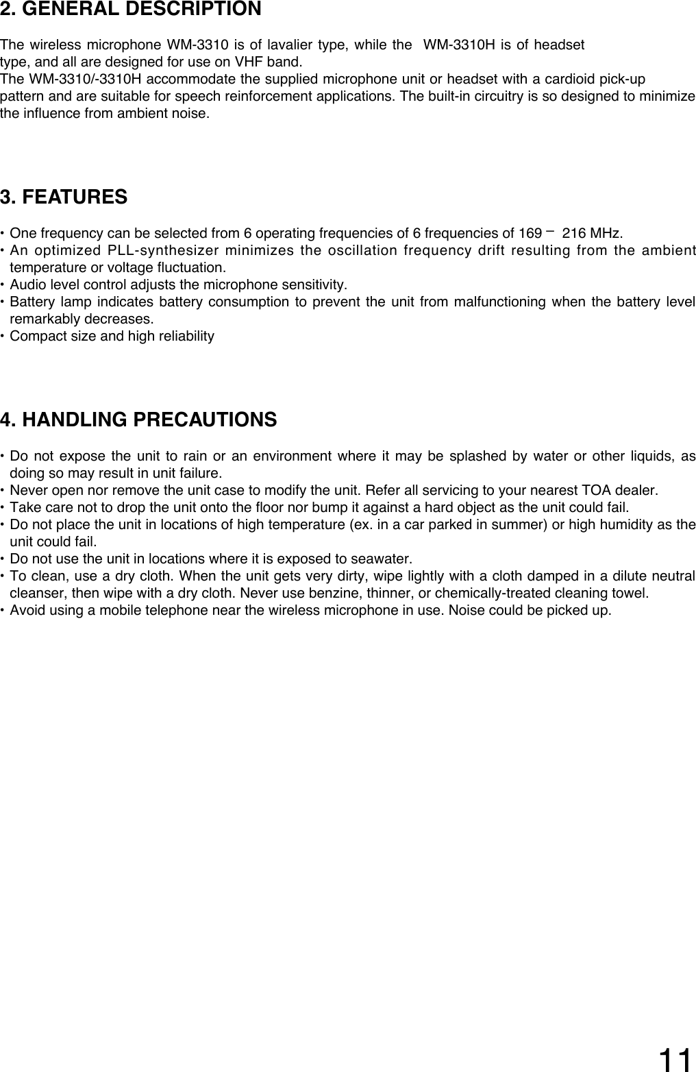 112. GENERAL DESCRIPTIONThe wireless microphone WM-3310 is of lavalier type, while the  WM-3310H is of headsettype, and all are designed for use on VHF band.The WM-3310/-3310H accommodate the supplied microphone unit or headset with a cardioid pick-uppattern and are suitable for speech reinforcement applications. The built-in circuitry is so designed to minimizethe influence from ambient noise.3. FEATURES• One frequency can be selected from 6 operating frequencies of 6 frequencies of 169 – 216 MHz.•An optimized PLL-synthesizer minimizes the oscillation frequency drift resulting from the ambienttemperature or voltage fluctuation. • Audio level control adjusts the microphone sensitivity.•Battery lamp indicates battery consumption to prevent the unit from malfunctioning when the battery levelremarkably decreases.• Compact size and high reliability4. HANDLING PRECAUTIONS •Do not expose the unit to rain or an environment where it may be splashed by water or other liquids, asdoing so may result in unit failure. • Never open nor remove the unit case to modify the unit. Refer all servicing to your nearest TOA dealer.• Take care not to drop the unit onto the floor nor bump it against a hard object as the unit could fail.•Do not place the unit in locations of high temperature (ex. in a car parked in summer) or high humidity as theunit could fail.• Do not use the unit in locations where it is exposed to seawater.•To clean, use a dry cloth. When the unit gets very dirty, wipe lightly with a cloth damped in a dilute neutralcleanser, then wipe with a dry cloth. Never use benzine, thinner, or chemically-treated cleaning towel.• Avoid using a mobile telephone near the wireless microphone in use. Noise could be picked up. 