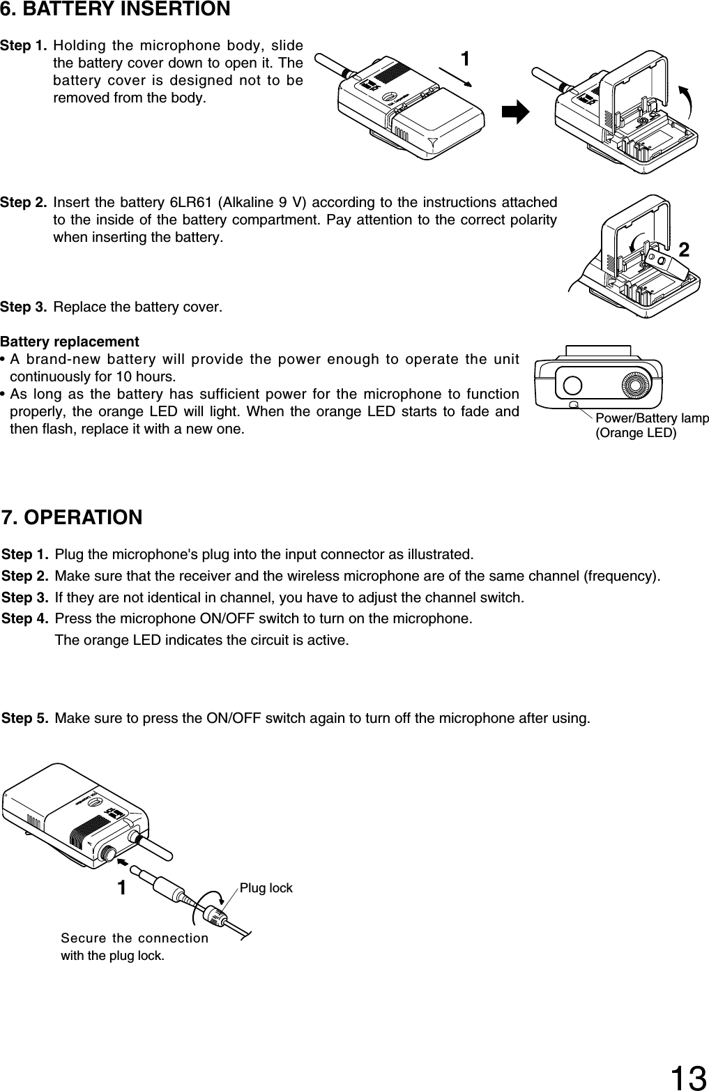 136. BATTERY INSERTIONStep 1. Holding the microphone body, slidethe battery cover down to open it. Thebattery cover is designed not to beremoved from the body. Step 2. Insert the battery 6LR61 (Alkaline 9 V) according to the instructions attachedto the inside of the battery compartment. Pay attention to the correct polaritywhen inserting the battery.Step 3. Replace the battery cover.1Battery replacement•A brand-new battery will provide the power enough to operate the unitcontinuously for 10 hours.•As long as the battery has sufficient power for the microphone to functionproperly, the orange LED will light. When the orange LED starts to fade andthen flash, replace it with a new one.Power/Battery lamp(Orange LED)7. OPERATION Step 1. Plug the microphone&apos;s plug into the input connector as illustrated.Step 2. Make sure that the receiver and the wireless microphone are of the same channel (frequency).Step 3. If they are not identical in channel, you have to adjust the channel switch.Step 4. Press the microphone ON/OFF switch to turn on the microphone. The orange LED indicates the circuit is active. Step 5. Make sure to press the ON/OFF switch again to turn off the microphone after using.21Plug lockSecure the connectionwith the plug lock.