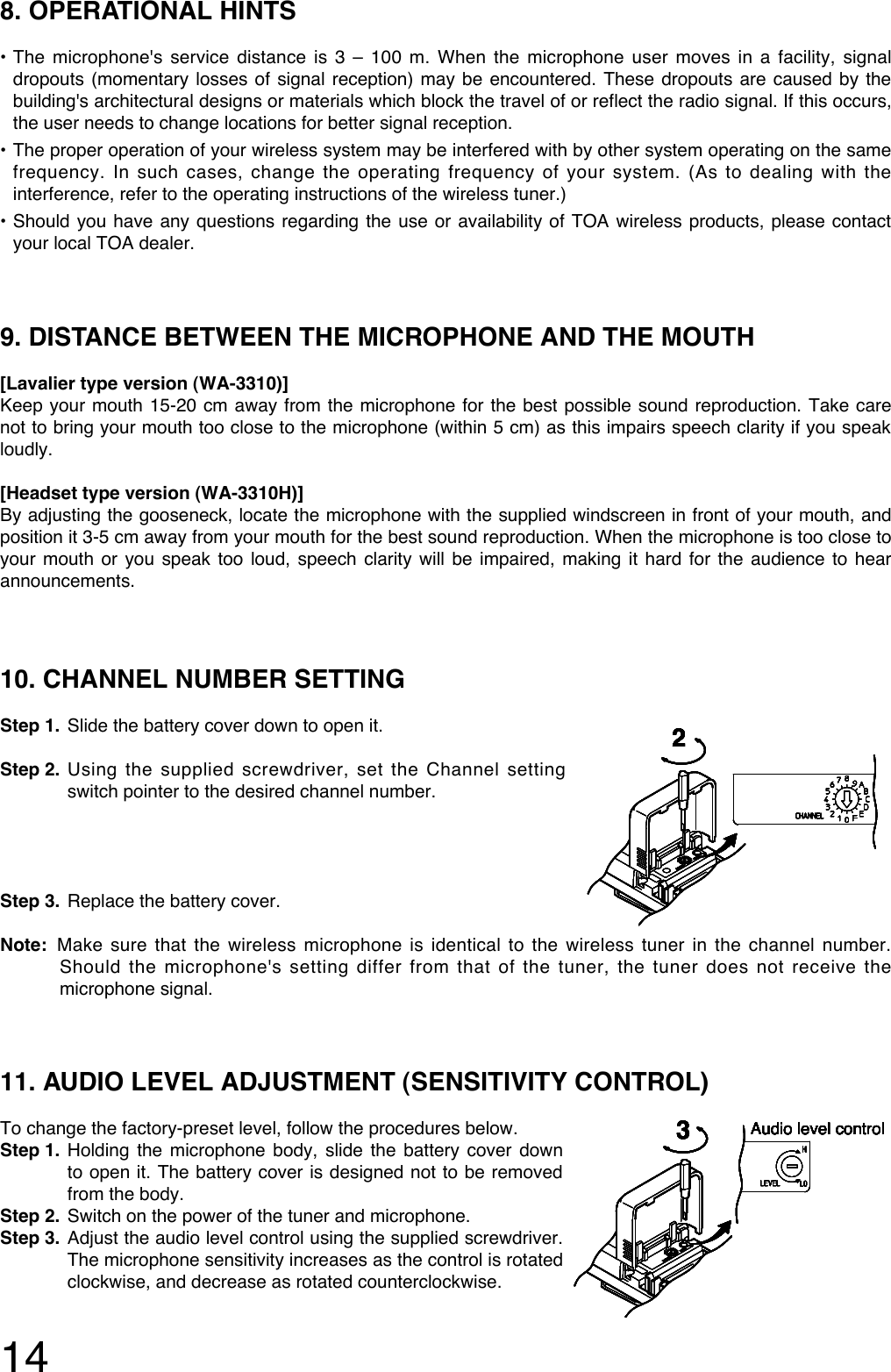 1410. CHANNEL NUMBER SETTING Step 1. Slide the battery cover down to open it.Step 2. Using the supplied screwdriver, set the Channel settingswitch pointer to the desired channel number. Step 3. Replace the battery cover. Note: Make sure that the wireless microphone is identical to the wireless tuner in the channel number.Should the microphone&apos;s setting differ from that of the tuner, the tuner does not receive themicrophone signal. 2222222211. AUDIO LEVEL ADJUSTMENT (SENSITIVITY CONTROL)To change the factory-preset level, follow the procedures below.Step 1. Holding the microphone body, slide the battery cover downto open it. The battery cover is designed not to be removedfrom the body. Step 2. Switch on the power of the tuner and microphone.Step 3. Adjust the audio level control using the supplied screwdriver.The microphone sensitivity increases as the control is rotatedclockwise, and decrease as rotated counterclockwise. 3Audio level control3Audio level control3Audio level control3Audio level control3Audio level control3Audio level control3Audio level control3Audio level control9. DISTANCE BETWEEN THE MICROPHONE AND THE MOUTH[Lavalier type version (WA-3310)]Keep your mouth 15-20 cm away from the microphone for the best possible sound reproduction. Take carenot to bring your mouth too close to the microphone (within 5 cm) as this impairs speech clarity if you speakloudly. [Headset type version (WA-3310H)]By adjusting the gooseneck, locate the microphone with the supplied windscreen in front of your mouth, andposition it 3-5 cm away from your mouth for the best sound reproduction. When the microphone is too close toyour mouth or you speak too loud, speech clarity will be impaired, making it hard for the audience to hearannouncements. 8. OPERATIONAL HINTS•The microphone&apos;s service distance is 3 – 100 m. When the microphone user moves in a facility, signaldropouts (momentary losses of signal reception) may be encountered. These dropouts are caused by thebuilding&apos;s architectural designs or materials which block the travel of or reflect the radio signal. If this occurs,the user needs to change locations for better signal reception. •The proper operation of your wireless system may be interfered with by other system operating on the samefrequency. In such cases, change the operating frequency of your system. (As to dealing with theinterference, refer to the operating instructions of the wireless tuner.)•Should you have any questions regarding the use or availability of TOA wireless products, please contactyour local TOA dealer. 