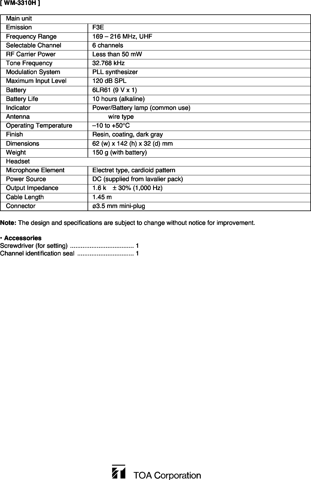 Main unitEmission F3EFrequency Range  169 – 216 MHz, UHFSelectable Channel  6 channelsRF Carrier Power Less than 50 mWTone Frequency 32.768 kHzModulation System PLL synthesizerMaximum Input Level 120 dB SPLBattery  6LR61 (9 V x 1)Battery Life  10 hours (alkaline)Indicator Power/Battery lamp (common use)Antenna   wire type Operating Temperature –10 to +50°CFinish Resin, coating, dark grayDimensions 62 (w) x 142 (h) x 32 (d) mmWeight  150 g (with battery)HeadsetMicrophone Element Electret type, cardioid patternPower Source DC (supplied from lavalier pack)Output Impedance 1.6 k ± 30% (1,000 Hz)Cable Length 1.45 mConnector ø3.5 mm mini-plug[ WM-3310H ]Note: The design and specifications are subject to change without notice for improvement. • AccessoriesScrewdriver (for setting) .................................... 1Channel identification seal ................................ 1Main unitEmission F3EFrequency Range  169 – 216 MHz, UHFSelectable Channel  6 channelsRF Carrier Power Less than 50 mWTone Frequency 32.768 kHzModulation System PLL synthesizerMaximum Input Level 120 dB SPLBattery  6LR61 (9 V x 1)Battery Life  10 hours (alkaline)Indicator Power/Battery lamp (common use)Antenna   wire type Operating Temperature –10 to +50°CFinish Resin, coating, dark grayDimensions 62 (w) x 142 (h) x 32 (d) mmWeight  150 g (with battery)HeadsetMicrophone Element Electret type, cardioid patternPower Source DC (supplied from lavalier pack)Output Impedance 1.6 k ± 30% (1,000 Hz)Cable Length 1.45 mConnector ø3.5 mm mini-plug[ WM-3310H ]Note: The design and specifications are subject to change without notice for improvement. • AccessoriesScrewdriver (for setting) .................................... 1Channel identification seal ................................ 1Main unitEmission F3EFrequency Range  169 – 216 MHz, UHFSelectable Channel  6 channelsRF Carrier Power Less than 50 mWTone Frequency 32.768 kHzModulation System PLL synthesizerMaximum Input Level 120 dB SPLBattery  6LR61 (9 V x 1)Battery Life  10 hours (alkaline)Indicator Power/Battery lamp (common use)Antenna   wire type Operating Temperature –10 to +50°CFinish Resin, coating, dark grayDimensions 62 (w) x 142 (h) x 32 (d) mmWeight  150 g (with battery)HeadsetMicrophone Element Electret type, cardioid patternPower Source DC (supplied from lavalier pack)Output Impedance 1.6 k ± 30% (1,000 Hz)Cable Length 1.45 mConnector ø3.5 mm mini-plug[ WM-3310H ]Note: The design and specifications are subject to change without notice for improvement. • AccessoriesScrewdriver (for setting) .................................... 1Channel identification seal ................................ 1Main unitEmission F3EFrequency Range  169 – 216 MHz, UHFSelectable Channel  6 channelsRF Carrier Power Less than 50 mWTone Frequency 32.768 kHzModulation System PLL synthesizerMaximum Input Level 120 dB SPLBattery  6LR61 (9 V x 1)Battery Life  10 hours (alkaline)Indicator Power/Battery lamp (common use)Antenna   wire type Operating Temperature –10 to +50°CFinish Resin, coating, dark grayDimensions 62 (w) x 142 (h) x 32 (d) mmWeight  150 g (with battery)HeadsetMicrophone Element Electret type, cardioid patternPower Source DC (supplied from lavalier pack)Output Impedance 1.6 k ± 30% (1,000 Hz)Cable Length 1.45 mConnector ø3.5 mm mini-plug[ WM-3310H ]Note: The design and specifications are subject to change without notice for improvement. • AccessoriesScrewdriver (for setting) .................................... 1Channel identification seal ................................ 1