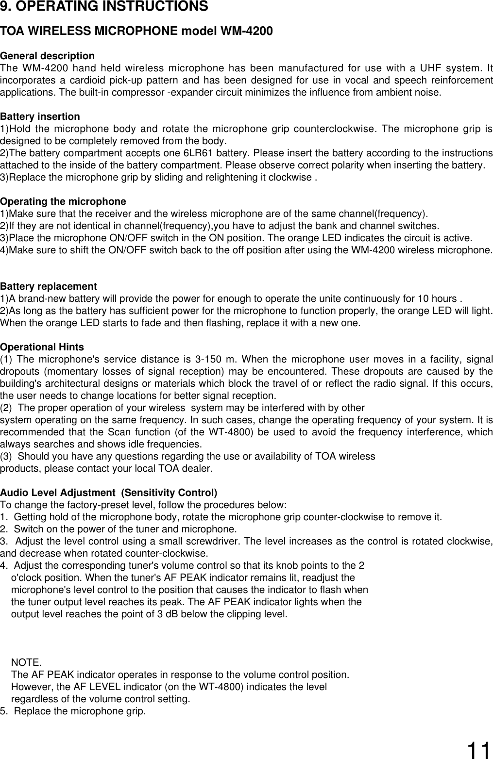 119. OPERATING INSTRUCTIONSTOA WIRELESS MICROPHONE model WM-4200General descriptionThe WM-4200 hand held wireless microphone has been manufactured for use with a UHF system. Itincorporates a cardioid pick-up pattern and has been designed for use in vocal and speech reinforcementapplications. The built-in compressor -expander circuit minimizes the influence from ambient noise.Battery insertion1)Hold the microphone body and rotate the microphone grip counterclockwise. The microphone grip isdesigned to be completely removed from the body. 2)The battery compartment accepts one 6LR61 battery. Please insert the battery according to the instructionsattached to the inside of the battery compartment. Please observe correct polarity when inserting the battery.3)Replace the microphone grip by sliding and relightening it clockwise .Operating the microphone 1)Make sure that the receiver and the wireless microphone are of the same channel(frequency).2)If they are not identical in channel(frequency),you have to adjust the bank and channel switches.3)Place the microphone ON/OFF switch in the ON position. The orange LED indicates the circuit is active.4)Make sure to shift the ON/OFF switch back to the off position after using the WM-4200 wireless microphone.Battery replacement1)A brand-new battery will provide the power for enough to operate the unite continuously for 10 hours .2)As long as the battery has sufficient power for the microphone to function properly, the orange LED will light.When the orange LED starts to fade and then flashing, replace it with a new one.Operational Hints(1) The microphone&apos;s service distance is 3-150 m. When the microphone user moves in a facility, signaldropouts (momentary losses of signal reception) may be encountered. These dropouts are caused by thebuilding&apos;s architectural designs or materials which block the travel of or reflect the radio signal. If this occurs,the user needs to change locations for better signal reception.   (2)  The proper operation of your wireless  system may be interfered with by other system operating on the same frequency. In such cases, change the operating frequency of your system. It isrecommended that the Scan function (of the WT-4800) be used to avoid the frequency interference, whichalways searches and shows idle frequencies.(3)  Should you have any questions regarding the use or availability of TOA wireless products, please contact your local TOA dealer. Audio Level Adjustment  (Sensitivity Control)To change the factory-preset level, follow the procedures below:1.  Getting hold of the microphone body, rotate the microphone grip counter-clockwise to remove it.2.  Switch on the power of the tuner and microphone.3.  Adjust the level control using a small screwdriver. The level increases as the control is rotated clockwise,and decrease when rotated counter-clockwise. 4.  Adjust the corresponding tuner&apos;s volume control so that its knob points to the 2 o&apos;clock position. When the tuner&apos;s AF PEAK indicator remains lit, readjust the microphone&apos;s level control to the position that causes the indicator to flash when the tuner output level reaches its peak. The AF PEAK indicator lights when the output level reaches the point of 3 dB below the clipping level.NOTE.The AF PEAK indicator operates in response to the volume control position. However, the AF LEVEL indicator (on the WT-4800) indicates the levelregardless of the volume control setting.  5.  Replace the microphone grip. 