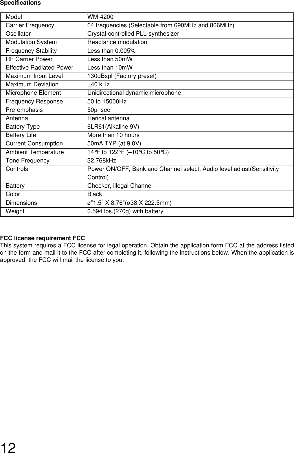 12Model WM-4200Carrier Frequency  64 frequencies (Selectable from 690MHz and 806MHz)Oscillator Crystal-controlled PLL-synthesizer Modulation System  Reactance modulationFrequency Stability Less than 0.005%RF Carrier Power  Less than 50mWEffective Radiated Power  Less than 10mWMaximum Input Level 130dBspl (Factory preset)Maximum Deviation ±40 kHz Microphone Element Unidirectional dynamic microphoneFrequency Response 50 to 15000HzPre-emphasis 50µ secAntenna Herical antennaBattery Type  6LR61(Alkaline 9V)Battery Life  More than 10 hoursCurrent Consumption  50mA TYP.(at 9.0V)Ambient Temperature 14°F to 122°F (–10°C to 50°C)Tone Frequency  32.768kHzControls  Power ON/OFF, Bank and Channel select, Audio level adjust(Sensitivity Control)Battery Checker, illegal ChannelColor BlackDimensions ø”1.5&quot; X 8.76&quot;(ø38 X 222.5mm)Weight  0.594 lbs.(270g) with batterySpecificationsFCC license requirement FCCThis system requires a FCC license for legal operation. Obtain the application form FCC at the address listedon the form and mail it to the FCC after completing it, following the instructions below. When the application isapproved, the FCC will mail the license to you.