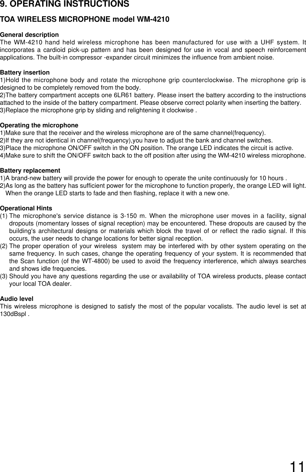 119. OPERATING INSTRUCTIONSTOA WIRELESS MICROPHONE model WM-4210General descriptionThe WM-4210 hand held wireless microphone has been manufactured for use with a UHF system. Itincorporates a cardioid pick-up pattern and has been designed for use in vocal and speech reinforcementapplications. The built-in compressor -expander circuit minimizes the influence from ambient noise.Battery insertion1)Hold the microphone body and rotate the microphone grip counterclockwise. The microphone grip isdesigned to be completely removed from the body. 2)The battery compartment accepts one 6LR61 battery. Please insert the battery according to the instructionsattached to the inside of the battery compartment. Please observe correct polarity when inserting the battery.3)Replace the microphone grip by sliding and relightening it clockwise .Operating the microphone 1)Make sure that the receiver and the wireless microphone are of the same channel(frequency).2)If they are not identical in channel(frequency),you have to adjust the bank and channel switches.3)Place the microphone ON/OFF switch in the ON position. The orange LED indicates the circuit is active.4)Make sure to shift the ON/OFF switch back to the off position after using the WM-4210 wireless microphone.Battery replacement1)A brand-new battery will provide the power for enough to operate the unite continuously for 10 hours .2)As long as the battery has sufficient power for the microphone to function properly, the orange LED will light.When the orange LED starts to fade and then flashing, replace it with a new one.Operational Hints(1) The microphone&apos;s service distance is 3-150 m. When the microphone user moves in a facility, signaldropouts (momentary losses of signal reception) may be encountered. These dropouts are caused by thebuilding&apos;s architectural designs or materials which block the travel of or reflect the radio signal. If thisoccurs, the user needs to change locations for better signal reception.   (2) The proper operation of your wireless  system may be interfered with by other system operating on thesame frequency. In such cases, change the operating frequency of your system. It is recommended thatthe Scan function (of the WT-4800) be used to avoid the frequency interference, which always searchesand shows idle frequencies.(3) Should you have any questions regarding the use or availability of TOA wireless products, please contactyour local TOA dealer. Audio level  This wireless microphone is designed to satisfy the most of the popular vocalists. The audio level is set at130dBspl .