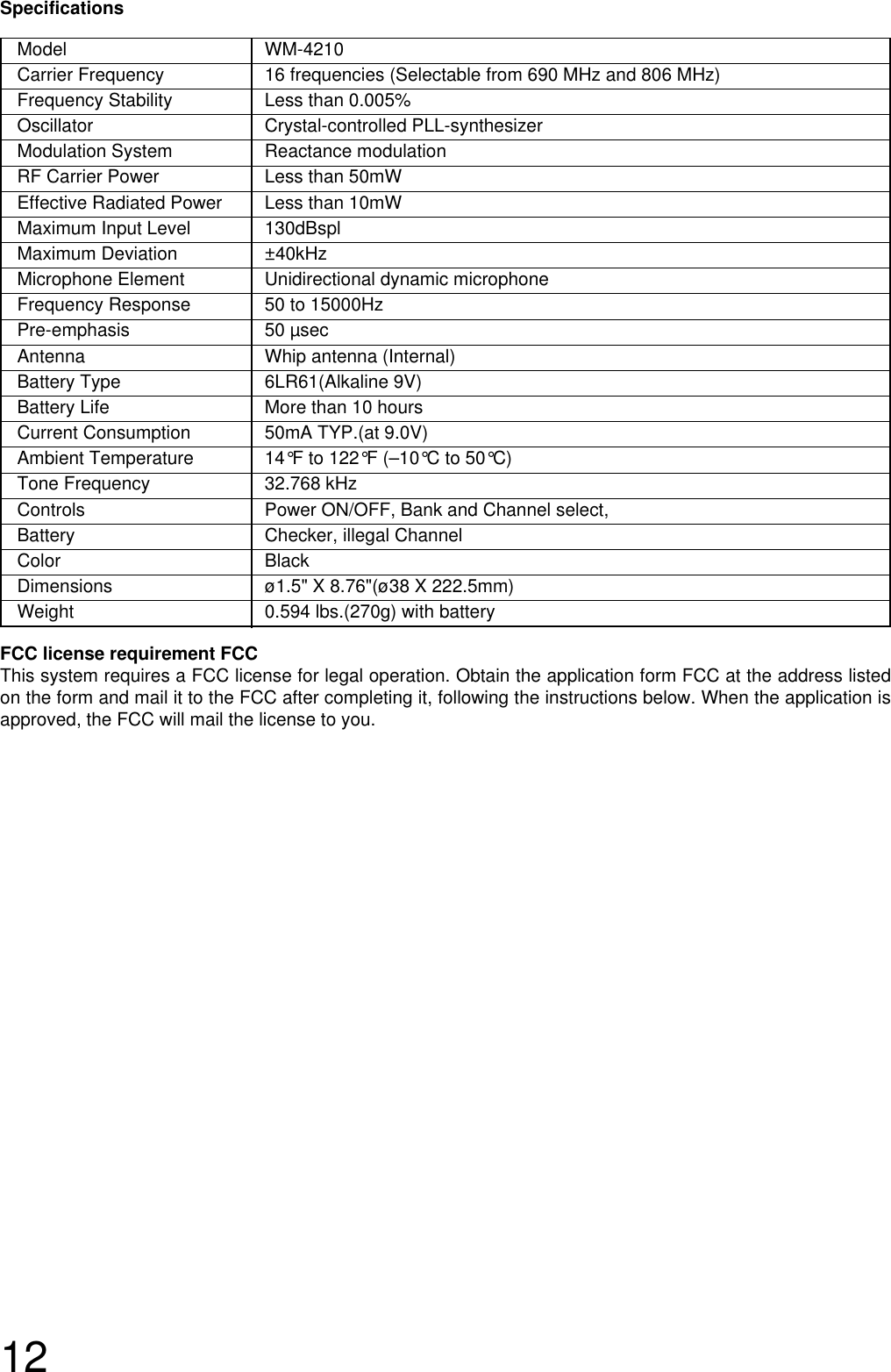 12Model WM-4210Carrier Frequency  16 frequencies (Selectable from 690 MHz and 806 MHz)Frequency Stability Less than 0.005%Oscillator Crystal-controlled PLL-synthesizer Modulation System  Reactance modulationRF Carrier Power  Less than 50mWEffective Radiated Power  Less than 10mWMaximum Input Level 130dBsplMaximum Deviation ±40kHz Microphone Element Unidirectional dynamic microphoneFrequency Response 50 to 15000HzPre-emphasis 50 µsecAntenna  Whip antenna (Internal)Battery Type  6LR61(Alkaline 9V)Battery Life  More than 10 hoursCurrent Consumption  50mA TYP.(at 9.0V)Ambient Temperature 14°F to 122°F (–10°C to 50°C)Tone Frequency  32.768 kHzControls  Power ON/OFF, Bank and Channel select, Battery Checker, illegal ChannelColor BlackDimensions ø1.5&quot; X 8.76&quot;(ø38 X 222.5mm)Weight  0.594 lbs.(270g) with batterySpecificationsFCC license requirement FCCThis system requires a FCC license for legal operation. Obtain the application form FCC at the address listedon the form and mail it to the FCC after completing it, following the instructions below. When the application isapproved, the FCC will mail the license to you.