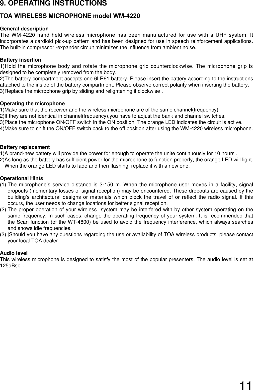119. OPERATING INSTRUCTIONSTOA WIRELESS MICROPHONE model WM-4220General descriptionThe WM-4220 hand held wireless microphone has been manufactured for use with a UHF system. Itincorporates a cardioid pick-up pattern and has been designed for use in speech reinforcement applications.The built-in compressor -expander circuit minimizes the influence from ambient noise.Battery insertion1)Hold the microphone body and rotate the microphone grip counterclockwise. The microphone grip isdesigned to be completely removed from the body. 2)The battery compartment accepts one 6LR61 battery. Please insert the battery according to the instructionsattached to the inside of the battery compartment. Please observe correct polarity when inserting the battery.3)Replace the microphone grip by sliding and relightening it clockwise .Operating the microphone 1)Make sure that the receiver and the wireless microphone are of the same channel(frequency).2)If they are not identical in channel(frequency),you have to adjust the bank and channel switches.3)Place the microphone ON/OFF switch in the ON position. The orange LED indicates the circuit is active.4)Make sure to shift the ON/OFF switch back to the off position after using the WM-4220 wireless microphone.Battery replacement1)A brand-new battery will provide the power for enough to operate the unite continuously for 10 hours .2)As long as the battery has sufficient power for the microphone to function properly, the orange LED will light.When the orange LED starts to fade and then flashing, replace it with a new one.Operational Hints(1) The microphone&apos;s service distance is 3-150 m. When the microphone user moves in a facility, signaldropouts (momentary losses of signal reception) may be encountered. These dropouts are caused by thebuilding&apos;s architectural designs or materials which block the travel of or reflect the radio signal. If thisoccurs, the user needs to change locations for better signal reception.   (2) The proper operation of your wireless  system may be interfered with by other system operating on thesame frequency. In such cases, change the operating frequency of your system. It is recommended thatthe Scan function (of the WT-4800) be used to avoid the frequency interference, which always searchesand shows idle frequencies.(3) |Should you have any questions regarding the use or availability of TOA wireless products, please contactyour local TOA dealer. Audio level  This wireless microphone is designed to satisfy the most of the popular presenters. The audio level is set at125dBspl .