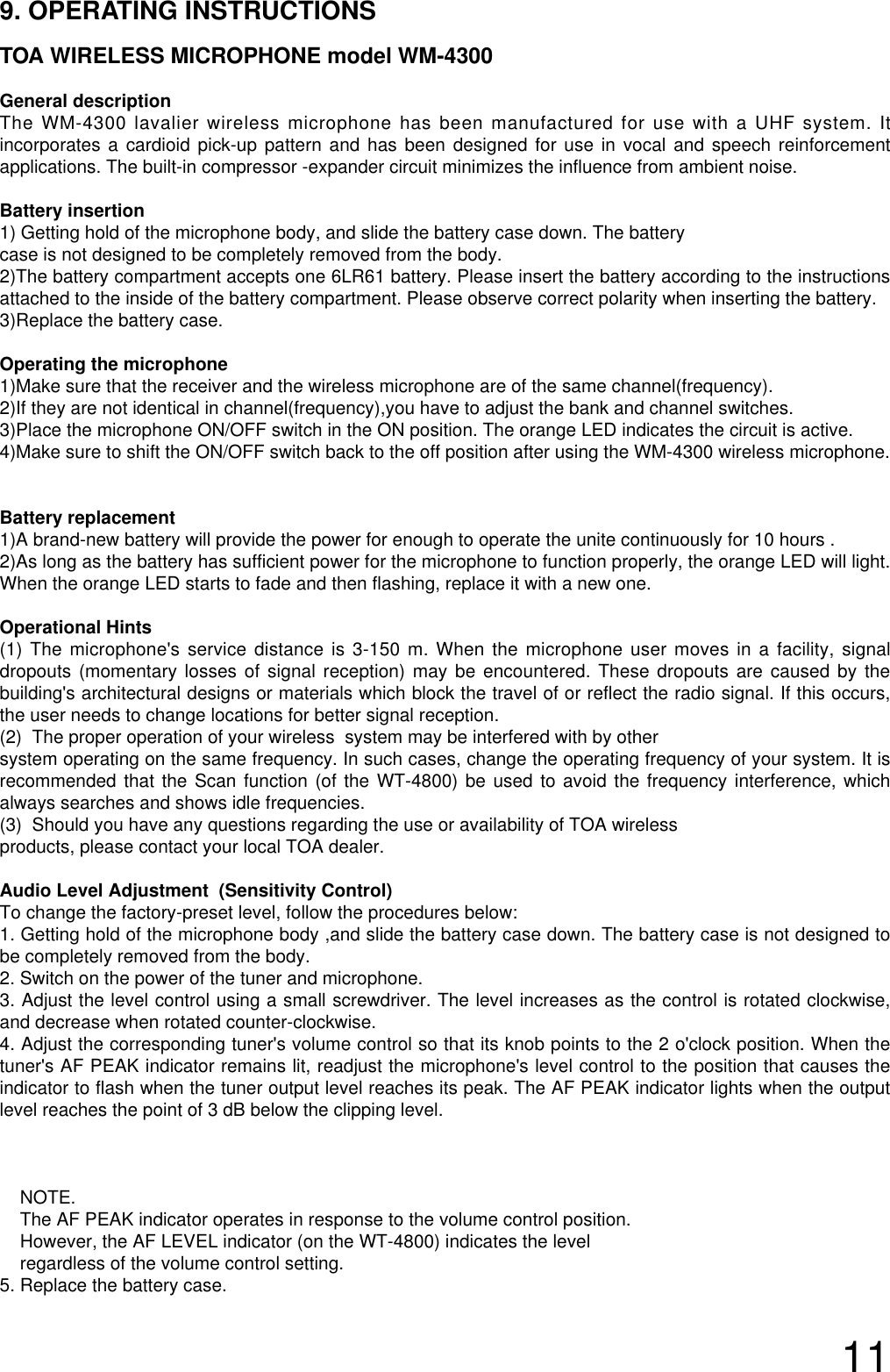 119. OPERATING INSTRUCTIONSTOA WIRELESS MICROPHONE model WM-4300General descriptionThe WM-4300 lavalier wireless microphone has been manufactured for use with a UHF system. Itincorporates a cardioid pick-up pattern and has been designed for use in vocal and speech reinforcementapplications. The built-in compressor -expander circuit minimizes the influence from ambient noise.Battery insertion1) Getting hold of the microphone body, and slide the battery case down. The battery case is not designed to be completely removed from the body. 2)The battery compartment accepts one 6LR61 battery. Please insert the battery according to the instructionsattached to the inside of the battery compartment. Please observe correct polarity when inserting the battery.3)Replace the battery case.Operating the microphone 1)Make sure that the receiver and the wireless microphone are of the same channel(frequency).2)If they are not identical in channel(frequency),you have to adjust the bank and channel switches.3)Place the microphone ON/OFF switch in the ON position. The orange LED indicates the circuit is active.4)Make sure to shift the ON/OFF switch back to the off position after using the WM-4300 wireless microphone.Battery replacement1)A brand-new battery will provide the power for enough to operate the unite continuously for 10 hours .2)As long as the battery has sufficient power for the microphone to function properly, the orange LED will light.When the orange LED starts to fade and then flashing, replace it with a new one.Operational Hints(1) The microphone&apos;s service distance is 3-150 m. When the microphone user moves in a facility, signaldropouts (momentary losses of signal reception) may be encountered. These dropouts are caused by thebuilding&apos;s architectural designs or materials which block the travel of or reflect the radio signal. If this occurs,the user needs to change locations for better signal reception.   (2)  The proper operation of your wireless  system may be interfered with by other system operating on the same frequency. In such cases, change the operating frequency of your system. It isrecommended that the Scan function (of the WT-4800) be used to avoid the frequency interference, whichalways searches and shows idle frequencies.(3)  Should you have any questions regarding the use or availability of TOA wireless products, please contact your local TOA dealer. Audio Level Adjustment  (Sensitivity Control)To change the factory-preset level, follow the procedures below:1. Getting hold of the microphone body ,and slide the battery case down. The battery case is not designed tobe completely removed from the body. 2. Switch on the power of the tuner and microphone.3. Adjust the level control using a small screwdriver. The level increases as the control is rotated clockwise,and decrease when rotated counter-clockwise. 4. Adjust the corresponding tuner&apos;s volume control so that its knob points to the 2 o&apos;clock position. When thetuner&apos;s AF PEAK indicator remains lit, readjust the microphone&apos;s level control to the position that causes theindicator to flash when the tuner output level reaches its peak. The AF PEAK indicator lights when the outputlevel reaches the point of 3 dB below the clipping level.NOTE.The AF PEAK indicator operates in response to the volume control position. However, the AF LEVEL indicator (on the WT-4800) indicates the levelregardless of the volume control setting.  5. Replace the battery case.