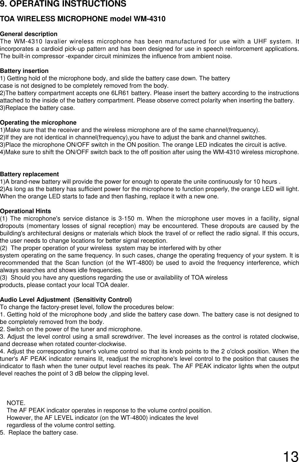 139. OPERATING INSTRUCTIONSTOA WIRELESS MICROPHONE model WM-4310General descriptionThe WM-4310 lavalier wireless microphone has been manufactured for use with a UHF system. Itincorporates a cardioid pick-up pattern and has been designed for use in speech reinforcement applications.The built-in compressor -expander circuit minimizes the influence from ambient noise.Battery insertion1) Getting hold of the microphone body, and slide the battery case down. The battery case is not designed to be completely removed from the body. 2)The battery compartment accepts one 6LR61 battery. Please insert the battery according to the instructionsattached to the inside of the battery compartment. Please observe correct polarity when inserting the battery.3)Replace the battery case.Operating the microphone 1)Make sure that the receiver and the wireless microphone are of the same channel(frequency).2)If they are not identical in channel(frequency),you have to adjust the bank and channel switches.3)Place the microphone ON/OFF switch in the ON position. The orange LED indicates the circuit is active.4)Make sure to shift the ON/OFF switch back to the off position after using the WM-4310 wireless microphone.Battery replacement1)A brand-new battery will provide the power for enough to operate the unite continuously for 10 hours .2)As long as the battery has sufficient power for the microphone to function properly, the orange LED will light.When the orange LED starts to fade and then flashing, replace it with a new one.Operational Hints(1) The microphone&apos;s service distance is 3-150 m. When the microphone user moves in a facility, signaldropouts (momentary losses of signal reception) may be encountered. These dropouts are caused by thebuilding&apos;s architectural designs or materials which block the travel of or reflect the radio signal. If this occurs,the user needs to change locations for better signal reception.   (2)  The proper operation of your wireless  system may be interfered with by other system operating on the same frequency. In such cases, change the operating frequency of your system. It isrecommended that the Scan function (of the WT-4800) be used to avoid the frequency interference, whichalways searches and shows idle frequencies.(3)  Should you have any questions regarding the use or availability of TOA wireless products, please contact your local TOA dealer. Audio Level Adjustment  (Sensitivity Control)To change the factory-preset level, follow the procedures below:1. Getting hold of the microphone body ,and slide the battery case down. The battery case is not designed tobe completely removed from the body. 2. Switch on the power of the tuner and microphone.3. Adjust the level control using a small screwdriver. The level increases as the control is rotated clockwise,and decrease when rotated counter-clockwise. 4. Adjust the corresponding tuner&apos;s volume control so that its knob points to the 2 o&apos;clock position. When thetuner&apos;s AF PEAK indicator remains lit, readjust the microphone&apos;s level control to the position that causes theindicator to flash when the tuner output level reaches its peak. The AF PEAK indicator lights when the outputlevel reaches the point of 3 dB below the clipping level.NOTE.The AF PEAK indicator operates in response to the volume control position. However, the AF LEVEL indicator (on the WT-4800) indicates the levelregardless of the volume control setting.  5.  Replace the battery case.