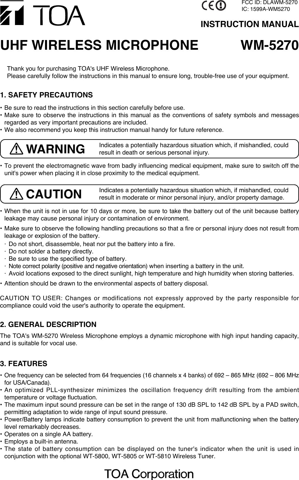 Thank you for purchasing TOA&apos;s UHF Wireless Microphone. Please carefully follow the instructions in this manual to ensure long, trouble-free use of your equipment.WM-5270UHF WIRELESS MICROPHONEINSTRUCTION MANUAL• To prevent the electromagnetic wave from badly influencing medical equipment, make sure to switch off theunit&apos;s power when placing it in close proximity to the medical equipment.• When the unit is not in use for 10 days or more, be sure to take the battery out of the unit because batteryleakage may cause personal injury or contamination of environment. • Make sure to observe the following handling precautions so that a fire or personal injury does not result fromleakage or explosion of the battery. · Do not short, disassemble, heat nor put the battery into a fire.· Do not solder a battery directly.· Be sure to use the specified type of battery.· Note correct polarity (positive and negative orientation) when inserting a battery in the unit.· Avoid locations exposed to the direct sunlight, high temperature and high humidity when storing batteries.• Attention should be drawn to the environmental aspects of battery disposal.CAUTION TO USER: Changes or modifications not expressly approved by the party responsible forcompliance could void the user&apos;s authority to operate the equipment.1. SAFETY PRECAUTIONS• Be sure to read the instructions in this section carefully before use.• Make sure to observe the instructions in this manual as the conventions of safety symbols and messagesregarded as very important precautions are included.• We also recommend you keep this instruction manual handy for future reference. 2. GENERAL DESCRIPTIONThe TOA&apos;s WM-5270 Wireless Microphone employs a dynamic microphone with high input handing capacity,and is suitable for vocal use.3. FEATURES•One frequency can be selected from 64 frequencies (16 channels x 4 banks) of 692 – 865 MHz (692 – 806 MHzfor USA/Canada).• An optimized PLL-synthesizer minimizes the oscillation frequency drift resulting from the ambienttemperature or voltage fluctuation. • The maximum input sound pressure can be set in the range of 130 dB SPL to 142 dB SPL by a PAD switch,permitting adaptation to wide range of input sound pressure.• Power/Battery lamps indicate battery consumption to prevent the unit from malfunctioning when the batterylevel remarkably decreases.• Operates on a single AA battery.• Employs a built-in antenna.• The state of battery consumption can be displayed on the tuner&apos;s indicator when the unit is used inconjunction with the optional WT-5800, WT-5805 or WT-5810 Wireless Tuner.Indicates a potentially hazardous situation which, if mishandled, couldresult in death or serious personal injury. WARNINGIndicates a potentially hazardous situation which, if mishandled, couldresult in moderate or minor personal injury, and/or property damage.CAUTIONFCC ID: DLAWM-5270IC: 1599A-WM5270