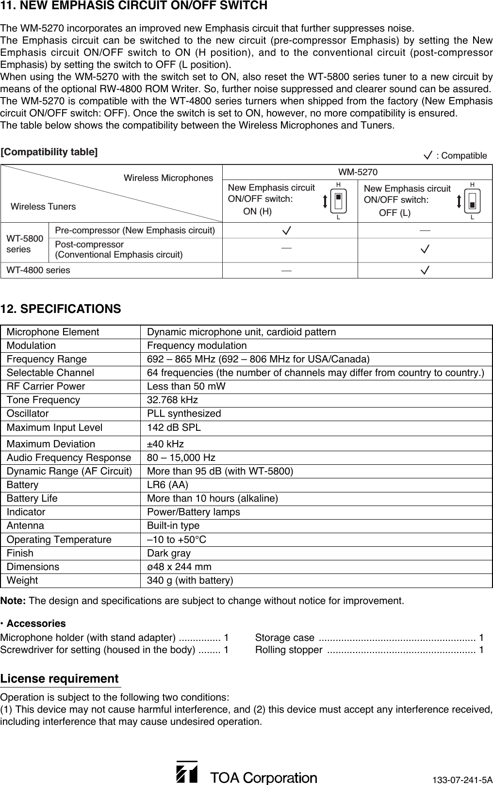 133-07-241-5A12. SPECIFICATIONSMicrophone Element  Dynamic microphone unit, cardioid patternModulation Frequency modulationFrequency Range  692 – 865 MHz (692 – 806 MHz for USA/Canada) Selectable Channel  64 frequencies (the number of channels may differ from country to country.)RF Carrier Power Less than 50 mW Tone Frequency 32.768 kHzOscillator PLL synthesizedMaximum Input Level 142 dB SPL Maximum Deviation ±40 kHz Audio Frequency Response 80 – 15,000 Hz Dynamic Range (AF Circuit) More than 95 dB (with WT-5800)Battery LR6 (AA)Battery Life  More than 10 hours (alkaline)Indicator Power/Battery lamps Antenna Built-in typeOperating Temperature  –10 to +50°CFinish Dark grayDimensions  ø48 x 244 mmWeight  340 g (with battery)Note: The design and specifications are subject to change without notice for improvement. • AccessoriesMicrophone holder (with stand adapter) ............... 1Screwdriver for setting (housed in the body) ........ 1Storage case ........................................................ 1Rolling stopper  ..................................................... 1License requirementOperation is subject to the following two conditions:(1) This device may not cause harmful interference, and (2) this device must accept any interference received,including interference that may cause undesired operation.11. NEW EMPHASIS CIRCUIT ON/OFF SWITCHThe WM-5270 incorporates an improved new Emphasis circuit that further suppresses noise.The Emphasis circuit can be switched to the new circuit (pre-compressor Emphasis) by setting the NewEmphasis circuit ON/OFF switch to ON (H position), and to the conventional circuit (post-compressorEmphasis) by setting the switch to OFF (L position).When using the WM-5270 with the switch set to ON, also reset the WT-5800 series tuner to a new circuit bymeans of the optional RW-4800 ROM Writer. So, further noise suppressed and clearer sound can be assured.The WM-5270 is compatible with the WT-4800 series turners when shipped from the factory (New Emphasiscircuit ON/OFF switch: OFF). Once the switch is set to ON, however, no more compatibility is ensured. The table below shows the compatibility between the Wireless Microphones and Tuners.WM-5270New Emphasis circuit ON/OFF switch:       ON (H)WT-5800 seriesWT-4800 seriesPre-compressor (New Emphasis circuit)Post-compressor (Conventional Emphasis circuit)New Emphasis circuit ON/OFF switch:       OFF (L): CompatibleWireless TunersWireless Microphones[Compatibility table]HLHL