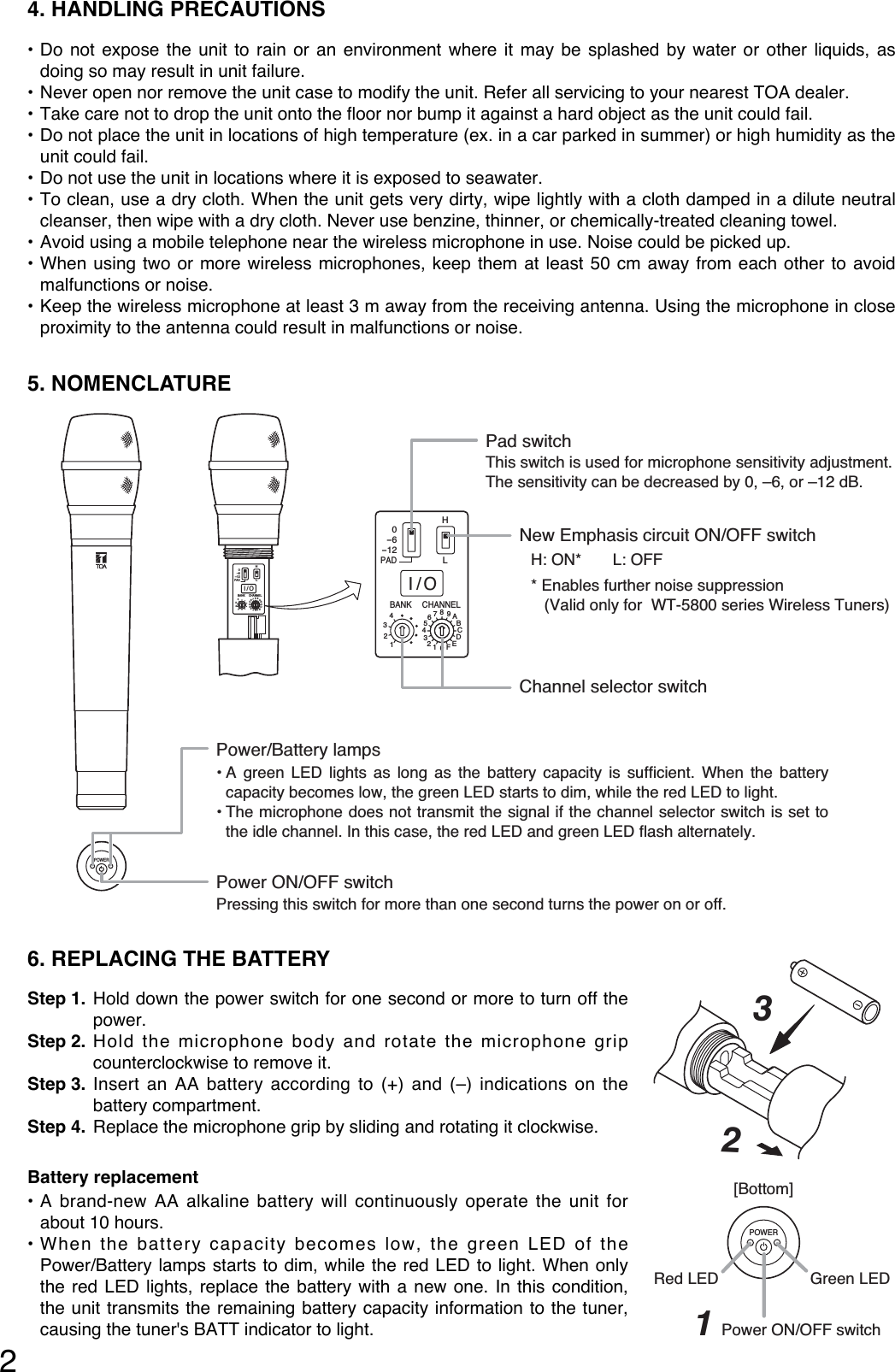 6. REPLACING THE BATTERYStep 1. Hold down the power switch for one second or more to turn off thepower.Step 2. Hold the microphone body and rotate the microphone gripcounterclockwise to remove it. Step 3. Insert an AA battery according to (+) and (–) indications on thebattery compartment.Step 4. Replace the microphone grip by sliding and rotating it clockwise.Battery replacement• A brand-new AA alkaline battery will continuously operate the unit forabout 10 hours.• When the battery capacity becomes low, the green LED of thePower/Battery lamps starts to dim, while the red LED to light. When onlythe red LED lights, replace the battery with a new one. In this condition,the unit transmits the remaining battery capacity information to the tuner,causing the tuner&apos;s BATT indicator to light.24. HANDLING PRECAUTIONS • Do not expose the unit to rain or an environment where it may be splashed by water or other liquids, asdoing so may result in unit failure. • Never open nor remove the unit case to modify the unit. Refer all servicing to your nearest TOA dealer.• Take care not to drop the unit onto the floor nor bump it against a hard object as the unit could fail.• Do not place the unit in locations of high temperature (ex. in a car parked in summer) or high humidity as theunit could fail.• Do not use the unit in locations where it is exposed to seawater.• To clean, use a dry cloth. When the unit gets very dirty, wipe lightly with a cloth damped in a dilute neutralcleanser, then wipe with a dry cloth. Never use benzine, thinner, or chemically-treated cleaning towel.• Avoid using a mobile telephone near the wireless microphone in use. Noise could be picked up.• When using two or more wireless microphones, keep them at least 50 cm away from each other to avoidmalfunctions or noise. • Keep the wireless microphone at least 3 m away from the receiving antenna. Using the microphone in closeproximity to the antenna could result in malfunctions or noise. 5. NOMENCLATURE POWERHBANK CHANNELLI/O0-6-12PAD4321456789ABCDEF0321HBANK CHANNELLI/O0-6-12PAD4321456789ABCDEF0321Power/Battery lampsPower ON/OFF switchPressing this switch for more than one second turns the power on or off.••Channel selector switchNew Emphasis circuit ON/OFF switchPad switchThis switch is used for microphone sensitivity adjustment.The sensitivity can be decreased by 0, –6, or –12 dB.H: ON*       L: OFF* Enables further noise suppression    (Valid only for  WT-5800 series Wireless Tuners)A green LED lights as long as the battery capacity is sufficient. When the battery capacity becomes low, the green LED starts to dim, while the red LED to light.The microphone does not transmit the signal if the channel selector switch is set to the idle channel. In this case, the red LED and green LED flash alternately.32POWER[Bottom]Green LEDPower ON/OFF switch1Red LED