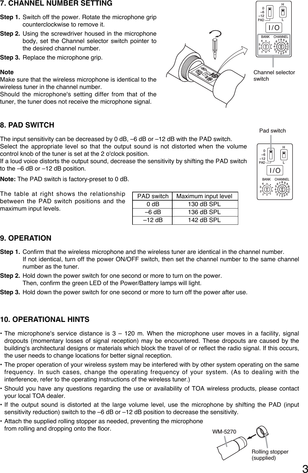 37. CHANNEL NUMBER SETTING Step 1. Switch off the power. Rotate the microphone gripcounterclockwise to remove it. Step 2. Using the screwdriver housed in the microphonebody, set the Channel selector switch pointer tothe desired channel number. Step 3. Replace the microphone grip. NoteMake sure that the wireless microphone is identical to thewireless tuner in the channel number. Should the microphone&apos;s setting differ from that of thetuner, the tuner does not receive the microphone signal. HBANK CHANNELLI/O0-6-12PAD4321456789ABCDEF0321Channel selector switch8. PAD SWITCH The input sensitivity can be decreased by 0 dB, –6 dB or –12 dB with the PAD switch.Select the appropriate level so that the output sound is not distorted when the volumecontrol knob of the tuner is set at the 2 o&apos;clock position.If a loud voice distorts the output sound, decrease the sensitivity by shifting the PAD switchto the –6 dB or –12 dB position.Note: The PAD switch is factory-preset to 0 dB.The table at right shows the relationshipbetween the PAD switch positions and themaximum input levels.9. OPERATIONStep 1. Confirm that the wireless microphone and the wireless tuner are identical in the channel number. If not identical, turn off the power ON/OFF switch, then set the channel number to the same channelnumber as the tuner.Step 2. Hold down the power switch for one second or more to turn on the power.Then, confirm the green LED of the Power/Battery lamps will light.Step 3. Hold down the power switch for one second or more to turn off the power after use.10. OPERATIONAL HINTS• The microphone&apos;s service distance is 3 – 120 m. When the microphone user moves in a facility, signaldropouts (momentary losses of signal reception) may be encountered. These dropouts are caused by thebuilding&apos;s architectural designs or materials which block the travel of or reflect the radio signal. If this occurs,the user needs to change locations for better signal reception. • The proper operation of your wireless system may be interfered with by other system operating on the samefrequency. In such cases, change the operating frequency of your system. (As to dealing with theinterference, refer to the operating instructions of the wireless tuner.)• Should you have any questions regarding the use or availability of TOA wireless products, please contactyour local TOA dealer. • If the output sound is distorted at the large volume level, use the microphone by shifting the PAD (inputsensitivity reduction) switch to the –6 dB or –12 dB position to decrease the sensitivity.• Attach the supplied rolling stopper as needed, preventing the microphone from rolling and dropping onto the floor.Rolling stopper(supplied)WM-5270PAD switch Maximum input level0 dB 130 dB SPL–6 dB 136 dB SPL–12 dB 142 dB SPLHBANK CHANNELLI/O0-6-12PAD4321456789ABCDEF0321Pad switch