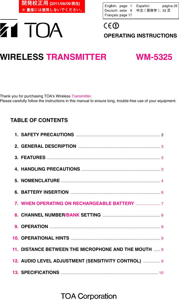 OPERATING INSTRUCTIONSWIRELESS TRANSMITTER WM-5325Thank you for purchasing TOA&apos;s Wireless Transmitter. Please carefully follow the instructions in this manual to ensure long, trouble-free use of your equipment.TABLE OF CONTENTS1. SAFETY PRECAUTIONS ............................................................................... 22. GENERAL DESCRIPTION ............................................................................. 33. FEATURES .......................................................................................................... 34. HANDLING PRECAUTIONS .......................................................................... 35. NOMENCLATURE ............................................................................................. 46. BATTERY INSERTION .................................................................................... 67. WHEN OPERATING ON RECHARGEABLE BATTERY ....................... 78. CHANNEL NUMBER/BANK SETTING ...................................................... 89. OPERATION ........................................................................................................ 810. OPERATIONAL HINTS .................................................................................... 911. DISTANCE BETWEEN THE MICROPHONE AND THE MOUTH ...... 912. AUDIO LEVEL ADJUSTMENT (SENSITIVITY CONTROL) ................ 913. SPECIFICATIONS ........................................................................................... 10開発校正用 (2011/06/09 現在)※ 量産には使用しないでください。