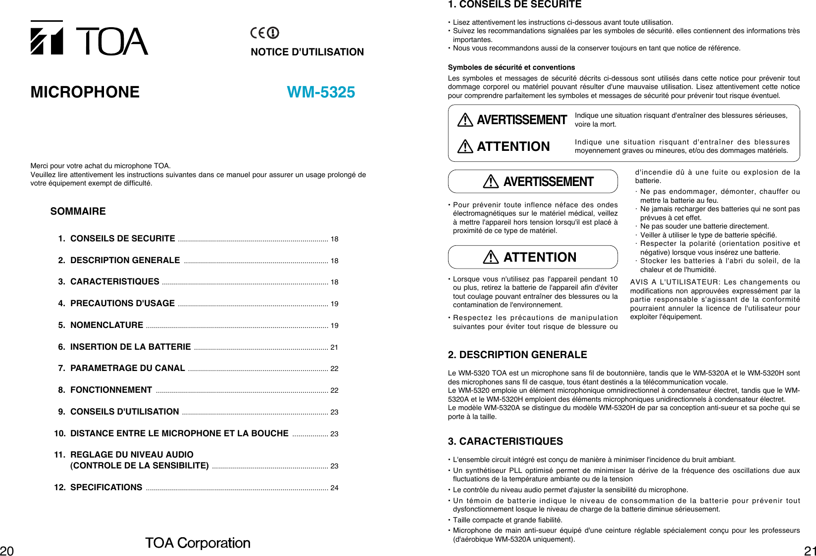 21202. DESCRIPTION GENERALELe WM-5320 TOA est un microphone sans fil de boutonnière, tandis que le WM-5320A et le WM-5320H sontdes microphones sans fil de casque, tous étant destinés a la télécommunication vocale.Le WM-5320 emploie un élément microphonique omnidirectionnel à condensateur électret, tandis que le WM-5320A et le WM-5320H emploient des éléments microphoniques unidirectionnels à condensateur électret.Le modèle WM-5320A se distingue du modèle WM-5320H de par sa conception anti-sueur et sa poche qui seporte à la taille.3. CARACTERISTIQUES• L&apos;ensemble circuit intégré est conçu de manière à minimiser l&apos;incidence du bruit ambiant.• Un synthétiseur PLL optimisé permet de minimiser la dérive de la fréquence des oscillations due auxfluctuations de la température ambiante ou de la tension• Le contrôle du niveau audio permet d&apos;ajuster la sensibilité du microphone.• Un témoin de batterie indique le niveau de consommation de la batterie pour prévenir toutdysfonctionnement losque le niveau de charge de la batterie diminue sérieusement.• Taille compacte et grande fiabilité.• Microphone de main anti-sueur équipé d&apos;une ceinture réglable spécialement conçu pour les professeurs(d&apos;aérobique WM-5320A uniquement).• Pour prévenir toute inflence néface des ondesélectromagnétiques sur le matériel médical, veillezà mettre l&apos;appareil hors tension lorsqu&apos;il est placé àproximité de ce type de matériel.• Lorsque vous n&apos;utilisez pas l&apos;appareil pendant 10ou plus, retirez la batterie de l&apos;appareil afin d&apos;évitertout coulage pouvant entraîner des blessures ou lacontamination de l&apos;environnement.• Respectez les précautions de manipulationsuivantes pour éviter tout risque de blessure oud&apos;incendie dû à une fuite ou explosion de labatterie.· Ne pas endommager, démonter, chauffer oumettre la batterie au feu.· Ne jamais recharger des batteries qui ne sont pasprévues à cet effet.· Ne pas souder une batterie directement.· Veiller à utiliser le type de batterie spécifié.· Respecter la polarité (orientation positive etnégative) lorsque vous insérez une batterie.· Stocker les batteries à l&apos;abri du soleil, de lachaleur et de l&apos;humidité.AVIS A L&apos;UTILISATEUR: Les changements oumodifications non approuvées expressément par lapartie responsable s&apos;agissant de la conformitépourraient annuler la licence de l&apos;utilisateur pourexploiter l&apos;équipement.1. CONSEILS DE SECURITE• Lisez attentivement les instructions ci-dessous avant toute utilisation.• Suivez les recommandations signalées par les symboles de sécurité. elles contiennent des informations trèsimportantes.• Nous vous recommandons aussi de la conserver toujours en tant que notice de référence.Symboles de sécurité et conventionsLes symboles et messages de sécurité décrits ci-dessous sont utilisés dans cette notice pour prévenir toutdommage corporel ou matériel pouvant résulter d&apos;une mauvaise utilisation. Lisez attentivement cette noticepour comprendre parfaitement les symboles et messages de sécurité pour prévenir tout risque éventuel.AVERTISSEMENTATTENTIONIndique une situation risquant d&apos;entraîner des blessures sérieuses,voire la mort.Indique une situation risquant d&apos;entraîner des blessuresmoyennement graves ou mineures, et/ou des dommages matériels.AVERTISSEMENTATTENTIONNOTICE D&apos;UTILISATIONMICROPHONE WM-5325Merci pour votre achat du microphone TOA.Veuillez lire attentivement les instructions suivantes dans ce manuel pour assurer un usage prolongé devotre équipement exempt de difficulté.SOMMAIRE1. CONSEILS DE SECURITE ........................................................................... 182. DESCRIPTION GENERALE ........................................................................ 183. CARACTERISTIQUES ................................................................................... 184. PRECAUTIONS D&apos;USAGE ........................................................................... 195. NOMENCLATURE ........................................................................................... 196. INSERTION DE LA BATTERIE ................................................................... 217. PARAMETRAGE DU CANAL ...................................................................... 228. FONCTIONNEMENT ...................................................................................... 229. CONSEILS D&apos;UTILISATION ......................................................................... 2310. DISTANCE ENTRE LE MICROPHONE ET LA BOUCHE .................. 2311. REGLAGE DU NIVEAU AUDIO (CONTROLE DE LA SENSIBILITE) .......................................................... 2312. SPECIFICATIONS ........................................................................................... 24