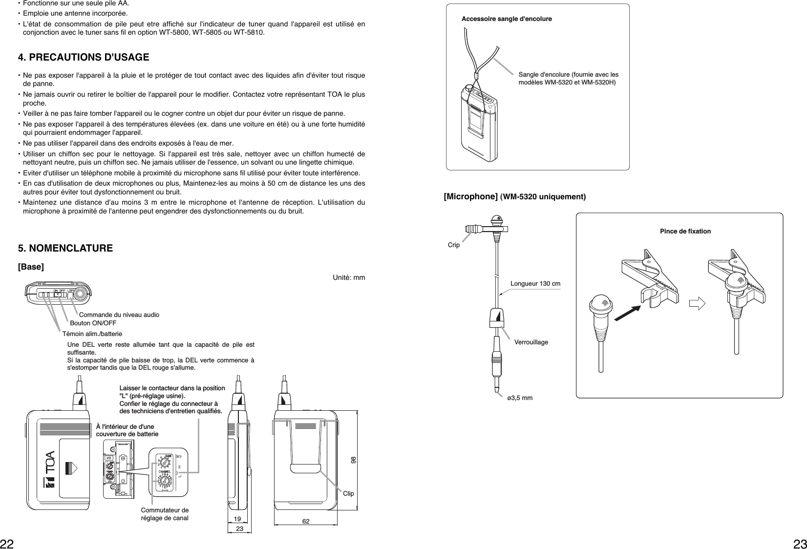 2322Pince de fixationLongueur 130 cmCripVerrouillageø3,5 mm[Microphone] (WM-5320 uniquement)Accessoire sangle d&apos;encolureSangle d&apos;encolure (fournie avec les modèles WM-5320 et WM-5320H)   • Fonctionne sur une seule pile AA.• Emploie une antenne incorporée.• L&apos;état de consommation de pile peut etre affiché sur l&apos;indicateur de tuner quand l&apos;appareil est utilisé enconjonction avec le tuner sans fil en option WT-5800, WT-5805 ou WT-5810. 4. PRECAUTIONS D&apos;USAGE• Ne pas exposer l&apos;appareil à la pluie et le protéger de tout contact avec des liquides afin d&apos;éviter tout risquede panne.• Ne jamais ouvrir ou retirer le boîtier de l&apos;appareil pour le modifier. Contactez votre représentant TOA le plusproche.• Veiller à ne pas faire tomber l&apos;appareil ou le cogner contre un objet dur pour éviter un risque de panne.• Ne pas exposer l&apos;appareil à des températures élevées (ex. dans une voiture en été) ou à une forte humiditéqui pourraient endommager l&apos;appareil.• Ne pas utiliser l&apos;appareil dans des endroits exposés à l&apos;eau de mer.• Utiliser un chiffon sec pour le nettoyage. Si l&apos;appareil est très sale, nettoyer avec un chiffon humecté denettoyant neutre, puis un chiffon sec. Ne jamais utiliser de l&apos;essence, un solvant ou une lingette chimique.• Eviter d&apos;utiliser un téléphone mobile à proximité du microphone sans fil utilisé pour éviter toute interférence.• En cas d&apos;utilisation de deux microphones ou plus, Maintenez-les au moins à 50 cm de distance les uns desautres pour éviter tout dysfonctionnement ou bruit.• Maintenez une distance d&apos;au moins 3 m entre le microphone et l&apos;antenne de réception. L&apos;utilisation dumicrophone à proximité de l&apos;antenne peut engendrer des dysfonctionnements ou du bruit.5. NOMENCLATURECommande du niveau audioBouton ON/OFFTémoin alim./batterie 19236298ClipUne DEL verte reste allumée tant que la capacité de pile est suffisante.Si la capacité de pile baisse de trop, la DEL verte commence à s&apos;estomper tandis que la DEL rouge s&apos;allume.Laisser le contacteur dans la position &quot;L&quot; (pré-réglage usine).Confier le réglage du connecteur à des techniciens d&apos;entretien qualifiés.Commutateur de réglage de canalÀ l&apos;intérieur de d&apos;une couverture de batterie[Base]Unité: mm