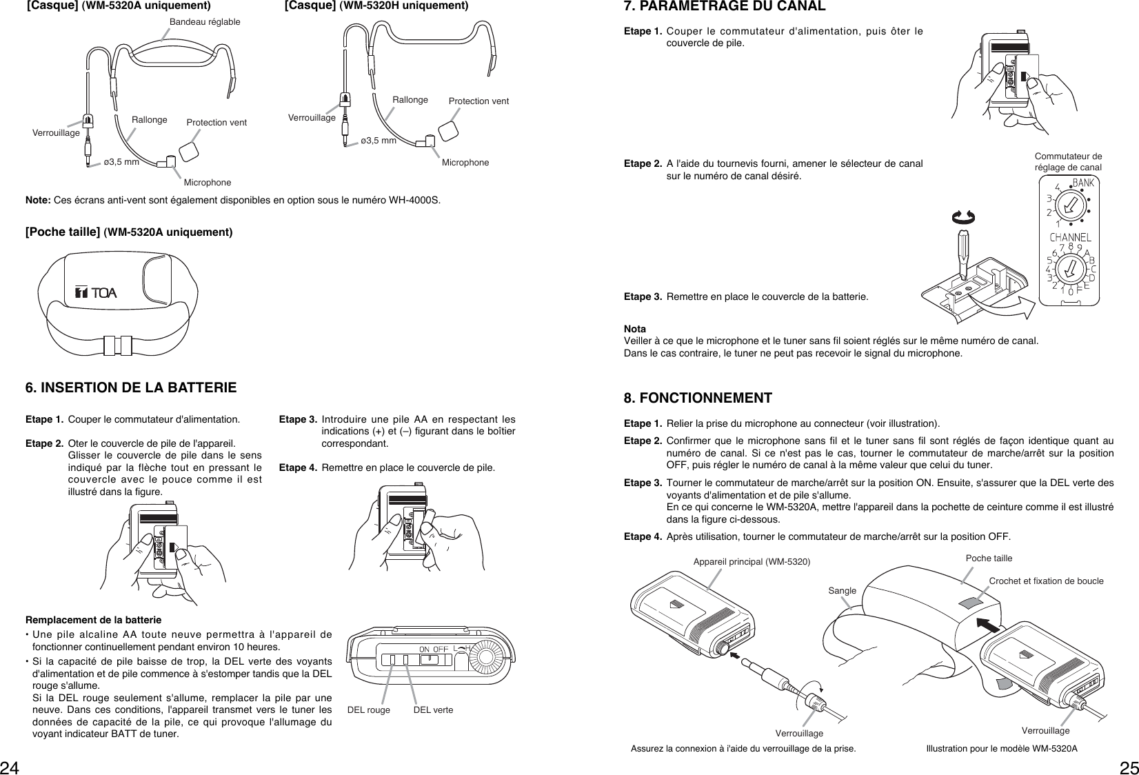 25248. FONCTIONNEMENT Etape 1. Relier la prise du microphone au connecteur (voir illustration).Etape 2. Confirmer que le microphone sans fil et le tuner sans fil sont réglés de façon identique quant aunuméro de canal. Si ce n&apos;est pas le cas, tourner le commutateur de marche/arrêt sur la positionOFF, puis régler le numéro de canal à la même valeur que celui du tuner. Etape 3. Tourner le commutateur de marche/arrêt sur la position ON. Ensuite, s&apos;assurer que la DEL verte desvoyants d&apos;alimentation et de pile s&apos;allume.En ce qui concerne le WM-5320A, mettre l&apos;appareil dans la pochette de ceinture comme il est illustrédans la figure ci-dessous.Etape 4. Après utilisation, tourner le commutateur de marche/arrêt sur la position OFF.Assurez la connexion à i&apos;aide du verrouillage de la prise. Illustration pour le modèle WM-5320AAppareil principal (WM-5320)Crochet et fixation de boucleSangleVerrouillage VerrouillagePoche tailleCommutateur de réglage de canal7. PARAMETRAGE DU CANAL Etape 1. Couper le commutateur d&apos;alimentation, puis ôter lecouvercle de pile.Etape 2. A l&apos;aide du tournevis fourni, amener le sélecteur de canalsur le numéro de canal désiré.Etape 3. Remettre en place le couvercle de la batterie.NotaVeiller à ce que le microphone et le tuner sans fil soient réglés sur le même numéro de canal.Dans le cas contraire, le tuner ne peut pas recevoir le signal du microphone.Verrouillageø3,5 mmProtection ventRallongeBandeau réglableMicrophone[Casque] (WM-5320A uniquement)Verrouillageø3,5 mmProtection ventRallongeMicrophone[Casque] (WM-5320H uniquement)[Poche taille] (WM-5320A uniquement)6. INSERTION DE LA BATTERIEEtape 1. Couper le commutateur d&apos;alimentation.Etape 2. Oter le couvercle de pile de l&apos;appareil.Glisser le couvercle de pile dans le sensindiqué par la flèche tout en pressant lecouvercle avec le pouce comme il estillustré dans la figure.Etape 3. Introduire une pile AA en respectant lesindications (+) et (–) figurant dans le boîtiercorrespondant.Etape 4. Remettre en place le couvercle de pile.Remplacement de la batterie• Une pile alcaline AA toute neuve permettra à l&apos;appareil defonctionner continuellement pendant environ 10 heures.• Si la capacité de pile baisse de trop, la DEL verte des voyantsd&apos;alimentation et de pile commence à s&apos;estomper tandis que la DELrouge s&apos;allume.Si la DEL rouge seulement s&apos;allume, remplacer la pile par uneneuve. Dans ces conditions, l&apos;appareil transmet vers le tuner lesdonnées de capacité de la pile, ce qui provoque l&apos;allumage duvoyant indicateur BATT de tuner.DEL rouge DEL verte Note: Ces écrans anti-vent sont également disponibles en option sous le numéro WH-4000S.