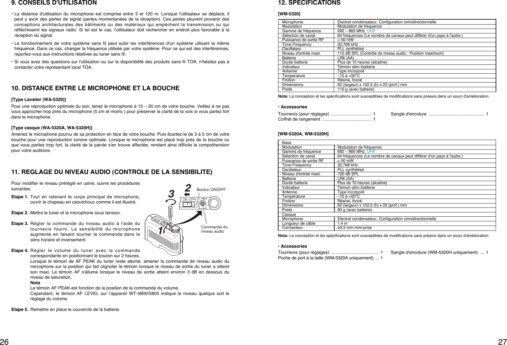 2726BaseModulation Modulation de fréquenceGamme de fréquence  692 – 865 MHz, UHFSélection de canal 64 fréquences (Le nombre de canaux peut différer d&apos;un pays à l&apos;autre.)Puissance de sortie RF &lt; 50 mWTone Frequency 32,768 kHzOscillateur PLL synthétiséNiveau d&apos;entrée maxi. 120 dB SPLBatterie LR6 (AA)Durée batterie  Plus de 10 heures (alcaline)Indicateur Témoin alim./batterie Antenne Type incorporé Température –10 à +50°CFinition Résine, foncéDimensions 62 (largeur) x 102.5 (h) x 23 (prof.) mmPoids  90 g (avec batterie)CasqueMicrophone Electret condensateur, Configuration omnidirectionnelleLongueur de câble 1.4 mConnecteur  ø3,5 mm mini-prise[WM-5320A, WM-5320H]Nota: La conception et les spécifications sont susceptibles de modifications sans préavis dans un souci d&apos;amélioration.• AccessoriesMicrophone Electret condensateur, Configuration omnidirectionnelleModulation Modulation de fréquenceGamme de fréquence  692 – 865 MHz, UHFSélection de canal 64 fréquences (Le nombre de canaux peut différer d&apos;un pays à l&apos;autre.)Puissance de sortie RF &lt; 50 mWTone Frequency 32,768 kHzOscillateur PLL synthétiséNiveau d&apos;entrée maxi. 110 dB SPL (Contrôle de niveau audio : Position maximum)Batterie LR6 (AA)Durée batterie  Plus de 10 heures (alcaline)Indicateur Témoin alim./batterie Antenne Type incorporé Température –10 à +50°CFinition Résine, foncéDimensions 62 (largeur) x 102.5 (h) x 23 (prof.) mmPoids  110 g (avec batterie)Nota: La conception et les spécifications sont susceptibles de modifications sans préavis dans un souci d&apos;amélioration.• Accessories12. SPECIFICATIONS[WM-5320]Tournevis (pour réglages) ................................. 1Coffret de rangement  ........................................ 1Sangle d&apos;encolure  ............................................. 1Tournevis (pour réglages) ....................................... 1Poche de port à la taille (WM-5320A uniquement) ... 1Sangle d&apos;encolure (WM-5320H uniquement) .... 19. CONSEILS D&apos;UTILISATION• La distance d&apos;utilisation du microphone est comprise entre 3 et 120 m. Lorsque l&apos;utilisateur se déplace, ilpeut y avoir des pertes de signal (pertes momentanées de la réception). Ces pertes peuvent provenir desconceptions architecturales des bâtiments ou des matériaux qui empêchent la transmission ou quiréfléchissent les signaux radio. Si tel est le cas, l&apos;utilisateur doit rechercher en endroit plus favorable à laréception du signal.• Le fonctionnement de votre système sans fil peut subir les interférences d&apos;un système utlisant la mêmefréquence. Dans ce cas, changer la fréquence utilisée par votre système. Pour ce qui est des interférences,reportez-vous aux instructions relatives au tuner sans fil.• Si vous avez des questions sur l&apos;utilisation ou sur la disponibilité des produits sans fil TOA, n&apos;hésitez pas àcontacter votre représentant local TOA.10. DISTANCE ENTRE LE MICROPHONE ET LA BOUCHE[Type Lavalier (WA-5320)]Pour une reproduction optimale du son, tenez le microphone à 15 – 20 cm de votre bouche. Veillez à ne pasvous approcher trop près du microphone (5 cm et moins ) pour préserver la clarté de la voix si vous parlez fortdans le microphone.[Type casque (WA-5320A, WA-5320H)]Amenez le microphone pourvu de sa protection en face de votre bouche. Puis écartez-le de 3 à 5 cm de votrebouche pour une reproduction sonore optimale. Lorsque le microphone est placé trop près de la bouche ouque vous parliez trop fort, la clarté de la parole s&apos;en trouve affectée, rendant ainsi difficile la compréhensionpour votre auditoire.11. REGLAGE DU NIVEAU AUDIO (CONTROLE DE LA SENSIBILITE)Pour modifier le niveau préréglé en usine, suivre les procéduressuivantes.Etape 1. Tout en retenant le corps principal de microphone,ouvrir le chapeau en caoutchouc comme il est illustré.Etape 2. Mettre le tuner et le microphone sous tension.Etape 3. Régler la commande du niveau audio à l&apos;aide dutournevis fourni. La sensibilité du microphoneaugmente en faisant tourner la commande dans lesens horaire et inversement.Etape 4. Régler le volume du tuner avec la commandecorrespondante en positionnant le bouton sur 2 heures.Lorsque le témoin de AF PEAK du tuner reste allumé, amener la commande de niveau audio dumicrophone sur la position qui fait clignoter le témoin lorsque le niveau de sortie du tuner a atteintson maxi. Le témoin AF s&apos;allume lorsque le niveau de sortie atteint environ 3 dB en dessous duniveau de saturation.NotaLe témoin AF PEAK est fonction de la position de la commande du volume.Cependant, le témoin AF LEVEL sur l&apos;appareil WT-5800/5805 indique le niveau quelque soit leréglage du volume.Etape 5. Remettre en place le couvercle de la batterie.132Commande du niveau audioBouton ON/OFF