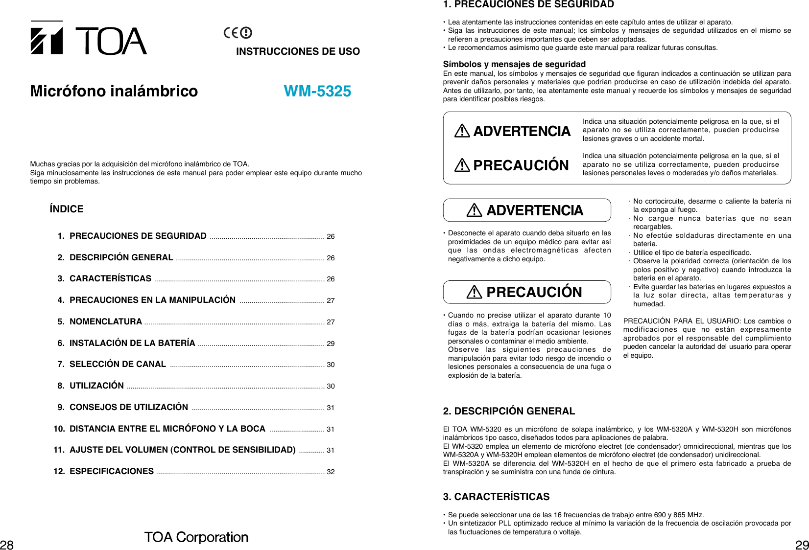 2928• Desconecte el aparato cuando deba situarlo en lasproximidades de un equipo médico para evitar asíque las ondas electromagnéticas afectennegativamente a dicho equipo.• Cuando no precise utilizar el aparato durante 10días o más, extraiga la batería del mismo. Lasfugas de la batería podrían ocasionar lesionespersonales o contaminar el medio ambiente.Observe las siguientes precauciones demanipulación para evitar todo riesgo de incendio olesiones personales a consecuencia de una fuga oexplosión de la batería.· No cortocircuite, desarme o caliente la batería nila exponga al fuego.· No cargue nunca baterías que no seanrecargables.· No efectúe soldaduras directamente en unabatería.· Utilice el tipo de batería especificado.· Observe la polaridad correcta (orientación de lospolos positivo y negativo) cuando introduzca labatería en el aparato.· Evite guardar las baterías en lugares expuestos ala luz solar directa, altas temperaturas yhumedad.PRECAUCIÓN PARA EL USUARIO: Los cambios omodificaciones que no están expresamenteaprobados por el responsable del cumplimientopueden cancelar la autoridad del usuario para operarel equipo.1. PRECAUCIONES DE SEGURIDAD• Lea atentamente las instrucciones contenidas en este capítulo antes de utilizar el aparato.• Siga las instrucciones de este manual; los símbolos y mensajes de seguridad utilizados en el mismo serefieren a precauciones importantes que deben ser adoptadas.• Le recomendamos asimismo que guarde este manual para realizar futuras consultas.Símbolos y mensajes de seguridadEn este manual, los símbolos y mensajes de seguridad que figuran indicados a continuación se utilizan paraprevenir daños personales y materiales que podrían producirse en caso de utilización indebida del aparato.Antes de utilizarlo, por tanto, lea atentamente este manual y recuerde los símbolos y mensajes de seguridadpara identificar posibles riesgos.ADVERTENCIAPRECAUCIÓNIndica una situación potencialmente peligrosa en la que, si elaparato no se utiliza correctamente, pueden producirselesiones graves o un accidente mortal.ADVERTENCIAIndica una situación potencialmente peligrosa en la que, si elaparato no se utiliza correctamente, pueden producirselesiones personales leves o moderadas y/o daños materiales.PRECAUCIÓN2. DESCRIPCIÓN GENERALEl TOA WM-5320 es un micrófono de solapa inalámbrico, y los WM-5320A y WM-5320H son micrófonosinalámbricos tipo casco, diseñados todos para aplicaciones de palabra. El WM-5320 emplea un elemento de micrófono electret (de condensador) omnidireccional, mientras que losWM-5320A y WM-5320H emplean elementos de micrófono electret (de condensador) unidireccional.El WM-5320A se diferencia del WM-5320H en el hecho de que el primero esta fabricado a prueba detranspiración y se suministra con una funda de cintura.3. CARACTERÍSTICAS• Se puede seleccionar una de las 16 frecuencias de trabajo entre 690 y 865 MHz.• Un sintetizador PLL optimizado reduce al mínimo la variación de la frecuencia de oscilación provocada porlas fluctuaciones de temperatura o voltaje.INSTRUCCIONES DE USOMicrófono inalámbrico WM-5325Muchas gracias por la adquisición del micrófono inalámbrico de TOA. Siga minuciosamente las instrucciones de este manual para poder emplear este equipo durante muchotiempo sin problemas. ÍNDICE1. PRECAUCIONES DE SEGURIDAD .......................................................... 262. DESCRIPCIÓN GENERAL ........................................................................... 263. CARACTERÍSTICAS ...................................................................................... 264. PRECAUCIONES EN LA MANIPULACIÓN ........................................... 275. NOMENCLATURA ........................................................................................... 276. INSTALACIÓN DE LA BATERÍA ................................................................ 297. SELECCIÓN DE CANAL .............................................................................. 308. UTILIZACIÓN .................................................................................................... 309. CONSEJOS DE UTILIZACIÓN ................................................................... 3110. DISTANCIA ENTRE EL MICRÓFONO Y LA BOCA ............................ 3111. AJUSTE DEL VOLUMEN (CONTROL DE SENSIBILIDAD) ............. 3112. ESPECIFICACIONES ..................................................................................... 32