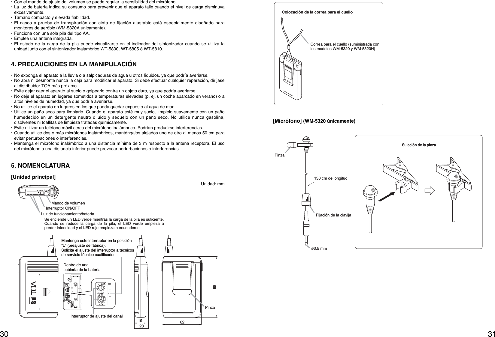 3130Sujeción de la pinzaPinzaFijación de la clavijaø3,5 mm130 cm de longitud[Micrófono] (WM-5320 únicamente)Colocación de la correa para el cuello Correa para el cuello (suministrada con los modelos WM-5320 y WM-5320H)   • Con el mando de ajuste del volumen se puede regular la sensibilidad del micrófono.• La luz de batería indica su consumo para prevenir que el aparato falle cuando el nivel de carga disminuyaexcesivamente.• Tamaño compacto y elevada fiabilidad.• El casco a prueba de transpiración con cinta de fijación ajustable está especialmente diseñado paramonitores de aeróbic (WM-5320A únicamente).• Funciona con una sola pila del tipo AA.• Emplea una antena integrada. • El estado de la carga de la pila puede visualizarse en el indicador del sintonizador cuando se utiliza launidad junto con el sintonizador inalámbrico WT-5800, WT-5805 ó WT-5810. 4. PRECAUCIONES EN LA MANIPULACIÓN• No exponga el aparato a la lluvia o a salpicaduras de agua u otros líquidos, ya que podría averiarse.• No abra ni desmonte nunca la caja para modificar el aparato. Si debe efectuar cualquier reparación, diríjaseal distribuidor TOA más próximo.• Evite dejar caer el aparato al suelo o golpearlo contra un objeto duro, ya que podría averiarse.• No deje el aparato en lugares sometidos a temperaturas elevadas (p. ej. un coche aparcado en verano) o aaltos niveles de humedad, ya que podría averiarse.• No utilice el aparato en lugares en los que pueda quedar expuesto al agua de mar.• Utilice un paño seco para limpiarlo. Cuando el aparato esté muy sucio, límpielo suavemente con un pañohumedecido en un detergente neutro diluido y séquelo con un paño seco. No utilice nunca gasolina,disolventes ni toallitas de limpieza tratadas químicamente.• Evite utilizar un teléfono móvil cerca del micrófono inalámbrico. Podrían producirse interferencias.• Cuando utilice dos o más micrófonos inalámbricos, manténgalos alejados uno de otro al menos 50 cm paraevitar perturbaciones o interferencias.• Mantenga el micrófono inalámbrico a una distancia mínima de 3 m respecto a la antena receptora. El usodel micrófono a una distancia inferior puede provocar perturbaciones o interferencias.5. NOMENCLATURAMando de volumenInterruptor ON/OFFLuz de funcionamiento/batería 1923 6298PinzaSe enciende un LED verde mientras la carga de la pila es suficiente. Cuando se reduce la carga de la pila, el LED verde empieza a perder intensidad y el LED rojo empieza a encenderse. Interruptor de ajuste del canal Mantenga este interruptor en la posición &quot;L&quot; (preajuste de fábrica).Solicite el ajuste del interruptor a técnicos de servicio técnico cualificados.Dentro de una cubierta de la batería[Unidad principal]Unidad: mm