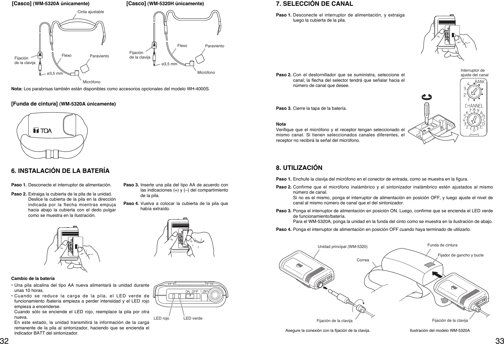 33328. UTILIZACIÓN Paso 1. Enchufe la clavija del micrófono en el conector de entrada, como se muestra en la figura.Paso 2. Confirme que el micrófono inalámbrico y el sintonizador inalámbrico estén ajustados al mismonúmero de canal. Si no es el mismo, ponga el interruptor de alimentación en posición OFF, y luego ajuste el nivel decanal al mismo número de canal que el del sintonizador. Paso 3. Ponga el interruptor de alimentación en posición ON. Luego, confirme que se encienda el LED verdede funcionamiento/batería.Para el WM-5320A, ponga la unidad en la funda del cinto como se muestra en la ilustración de abajo. Paso 4. Ponga el interruptor de alimentación en posición OFF cuando haya terminado de utilizarlo. Asegure la conexión con la fijación de la clavija. Ilustración del modelo WM-5320AUnidad principal (WM-5320)Fijador de gancho y bucleCorreaFijación de la clavija Fijación de la clavijaFunda de cinturaInterruptor de ajuste del canal7. SELECCIÓN DE CANAL Paso 1. Desconecte el interruptor de alimentación, y extraigaluego la cubierta de la pila.Paso 2. Con el destornillador que se suministra, seleccione elcanal; la flecha del selector tendrá que señalar hacia elnúmero de canal que desee.Paso 3. Cierre la tapa de la batería.NotaVerifique que el micrófono y el receptor tengan seleccionado elmismo canal. Si tienen seleccionados canales diferentes, elreceptor no recibirá la señal del micrófono.Fijación de la clavijaø3,5 mmParavientoFlexoCinta ajustableMicrófono[Casco] (WM-5320A únicamente)Fijación de la clavijaø3,5 mmParavientoFlexoMicrófono[Casco] (WM-5320H únicamente)[Funda de cintura] (WM-5320A únicamente)6. INSTALACIÓN DE LA BATERÍAPaso 1. Desconecte el interruptor de alimentación.Paso 2. Extraiga la cubierta de la pila de la unidad. Deslice la cubierta de la pila en la direcciónindicada por la flecha mientras empujahacia abajo la cubierta con el dedo pulgarcomo se muestra en la ilustración.Paso 3. Inserte una pila del tipo AA de acuerdo conlas indicaciones (+) y (–) del compartimientode la pila. Paso 4. Vuelva a colocar la cubierta de la pila quehabía extraído.Cambio de la batería• Una pila alcalina del tipo AA nueva alimentará la unidad duranteunas 10 horas. • Cuando se reduce la carga de la pila, el LED verde defuncionamiento /batería empieza a perder intensidad y el LED rojoempieza a encenderse.Cuando sólo se enciende el LED rojo, reemplace la pila por otranueva. En este estado, la unidad transmitirá la información de la cargaremanente de la pila al sintonizador, haciendo que se encienda elindicador BATT del sintonizador. LED rojo LED verdeNota: Los parabrisas también están disponibles como accesorios opcionales del modelo WH-4000S.