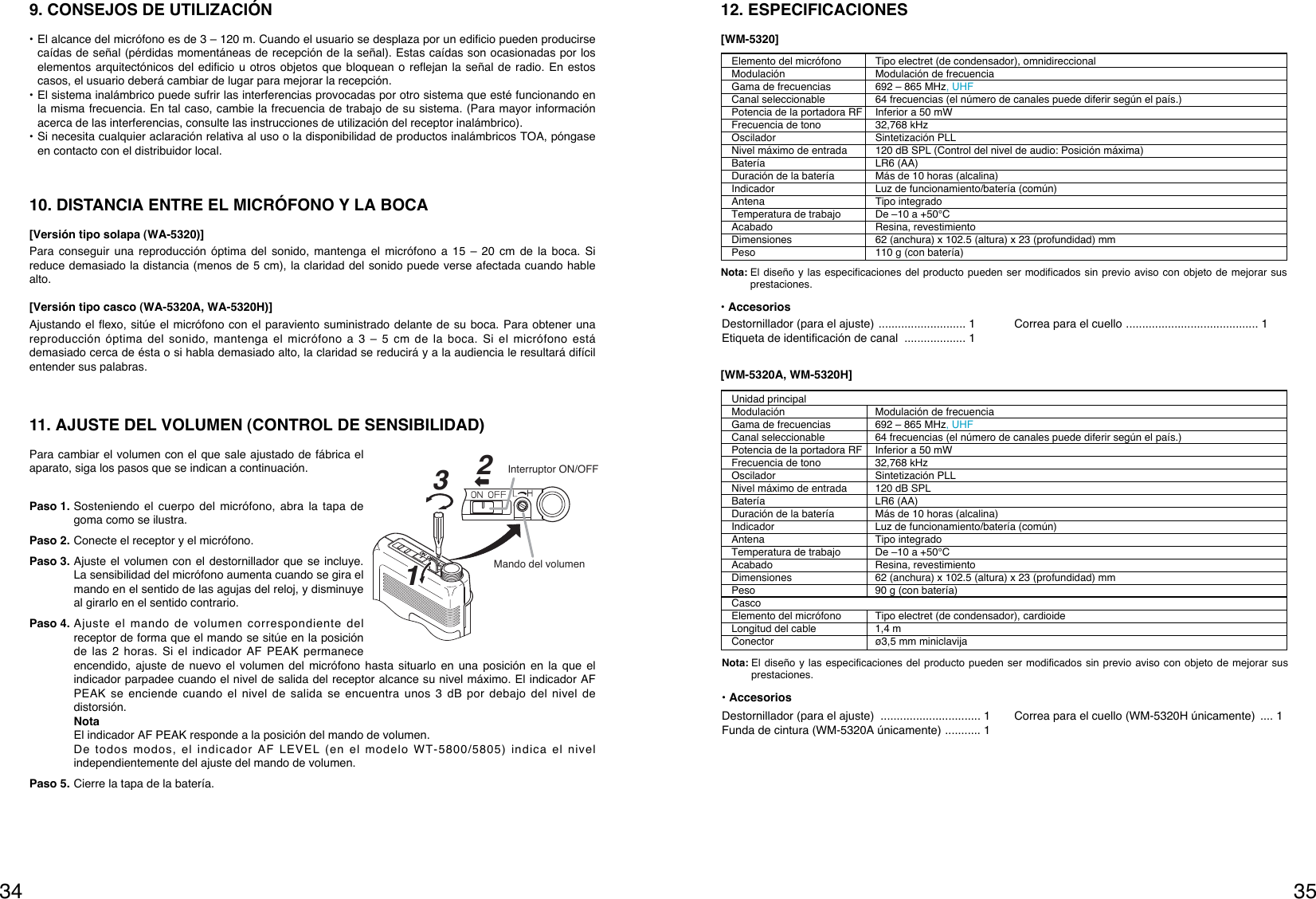 3534Unidad principalModulación Modulación de frecuenciaGama de frecuencias  692 – 865 MHz, UHFCanal seleccionable  64 frecuencias (el número de canales puede diferir según el país.)Potencia de la portadora RF Inferior a 50 mWFrecuencia de tono 32,768 kHzOscilador Sintetización PLLNivel máximo de entrada 120 dB SPLBatería LR6 (AA)Duración de la batería Más de 10 horas (alcalina)Indicador Luz de funcionamiento/batería (común)Antena Tipo integrado Temperatura de trabajo De –10 a +50°CAcabado Resina, revestimientoDimensiones 62 (anchura) x 102.5 (altura) x 23 (profundidad) mmPeso  90 g (con batería)CascoElemento del micrófono Tipo electret (de condensador), cardioideLongitud del cable 1,4 mConector ø3,5 mm miniclavija[WM-5320A, WM-5320H]Nota: El diseño y las especificaciones del producto pueden ser modificados sin previo aviso con objeto de mejorar susprestaciones.• AccesoriosElemento del micrófono Tipo electret (de condensador), omnidireccionalModulación Modulación de frecuenciaGama de frecuencias  692 – 865 MHz, UHFCanal seleccionable  64 frecuencias (el número de canales puede diferir según el país.)Potencia de la portadora RF Inferior a 50 mWFrecuencia de tono 32,768 kHzOscilador Sintetización PLLNivel máximo de entrada 120 dB SPL (Control del nivel de audio: Posición máxima)Batería LR6 (AA)Duración de la batería Más de 10 horas (alcalina)Indicador Luz de funcionamiento/batería (común)Antena Tipo integrado Temperatura de trabajo De –10 a +50°CAcabado Resina, revestimientoDimensiones 62 (anchura) x 102.5 (altura) x 23 (profundidad) mmPeso  110 g (con batería)Nota: El diseño y las especificaciones del producto pueden ser modificados sin previo aviso con objeto de mejorar susprestaciones.• Accesorios12. ESPECIFICACIONES[WM-5320]Destornillador (para el ajuste) ........................... 1Etiqueta de identificación de canal  ................... 1Correa para el cuello ......................................... 1Destornillador (para el ajuste)  ............................... 1Funda de cintura (WM-5320A únicamente) ........... 1Correa para el cuello (WM-5320H únicamente)  .... 19. CONSEJOS DE UTILIZACIÓN• El alcance del micrófono es de 3 – 120 m. Cuando el usuario se desplaza por un edificio pueden producirsecaídas de señal (pérdidas momentáneas de recepción de la señal). Estas caídas son ocasionadas por loselementos arquitectónicos del edificio u otros objetos que bloquean o reflejan la señal de radio. En estoscasos, el usuario deberá cambiar de lugar para mejorar la recepción.• El sistema inalámbrico puede sufrir las interferencias provocadas por otro sistema que esté funcionando enla misma frecuencia. En tal caso, cambie la frecuencia de trabajo de su sistema. (Para mayor informaciónacerca de las interferencias, consulte las instrucciones de utilización del receptor inalámbrico).• Si necesita cualquier aclaración relativa al uso o la disponibilidad de productos inalámbricos TOA, póngaseen contacto con el distribuidor local.10. DISTANCIA ENTRE EL MICRÓFONO Y LA BOCA[Versión tipo solapa (WA-5320)]Para conseguir una reproducción óptima del sonido, mantenga el micrófono a 15 – 20 cm de la boca. Sireduce demasiado la distancia (menos de 5 cm), la claridad del sonido puede verse afectada cuando hablealto.[Versión tipo casco (WA-5320A, WA-5320H)]Ajustando el flexo, sitúe el micrófono con el paraviento suministrado delante de su boca. Para obtener unareproducción óptima del sonido, mantenga el micrófono a 3 – 5 cm de la boca. Si el micrófono estádemasiado cerca de ésta o si habla demasiado alto, la claridad se reducirá y a la audiencia le resultará difícilentender sus palabras.11. AJUSTE DEL VOLUMEN (CONTROL DE SENSIBILIDAD)Para cambiar el volumen con el que sale ajustado de fábrica elaparato, siga los pasos que se indican a continuación.Paso 1. Sosteniendo el cuerpo del micrófono, abra la tapa degoma como se ilustra.Paso 2. Conecte el receptor y el micrófono.Paso 3. Ajuste el volumen con el destornillador que se incluye.La sensibilidad del micrófono aumenta cuando se gira elmando en el sentido de las agujas del reloj, y disminuyeal girarlo en el sentido contrario.Paso 4. Ajuste el mando de volumen correspondiente delreceptor de forma que el mando se sitúe en la posiciónde las 2 horas. Si el indicador AF PEAK permaneceencendido, ajuste de nuevo el volumen del micrófono hasta situarlo en una posición en la que elindicador parpadee cuando el nivel de salida del receptor alcance su nivel máximo. El indicador AFPEAK se enciende cuando el nivel de salida se encuentra unos 3 dB por debajo del nivel dedistorsión.NotaEl indicador AF PEAK responde a la posición del mando de volumen.De todos modos, el indicador AF LEVEL (en el modelo WT-5800/5805) indica el nivelindependientemente del ajuste del mando de volumen.Paso 5. Cierre la tapa de la batería.132Mando del volumenInterruptor ON/OFF