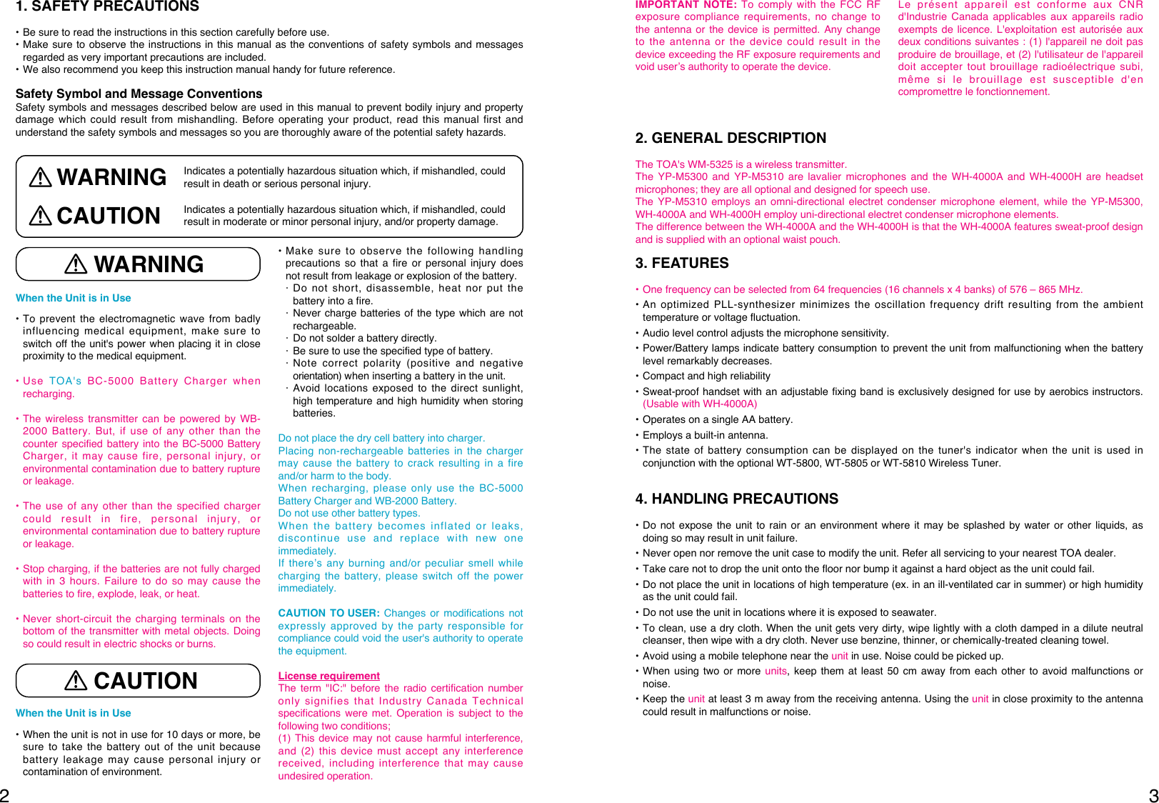 32When the Unit is in Use • To prevent the electromagnetic wave from badlyinfluencing medical equipment, make sure toswitch off the unit&apos;s power when placing it in closeproximity to the medical equipment.• Use TOA&apos;s BC-5000 Battery Charger whenrecharging. • The wireless transmitter can be powered by WB-2000 Battery. But, if use of any other than thecounter specified battery into the BC-5000 BatteryCharger, it may cause fire, personal injury, orenvironmental contamination due to battery ruptureor leakage. • The use of any other than the specified chargercould result in fire, personal injury, orenvironmental contamination due to battery ruptureor leakage. • Stop charging, if the batteries are not fully chargedwith in 3 hours. Failure to do so may cause thebatteries to fire, explode, leak, or heat.• Never short-circuit the charging terminals on thebottom of the transmitter with metal objects. Doingso could result in electric shocks or burns.When the Unit is in Use • When the unit is not in use for 10 days or more, besure to take the battery out of the unit becausebattery leakage may cause personal injury orcontamination of environment. • Make sure to observe the following handlingprecautions so that a fire or personal injury doesnot result from leakage or explosion of the battery. · Do not short, disassemble, heat nor put thebattery into a fire.· Never charge batteries of the type which are notrechargeable. · Do not solder a battery directly.· Be sure to use the specified type of battery.· Note correct polarity (positive and negativeorientation) when inserting a battery in the unit.· Avoid locations exposed to the direct sunlight,high temperature and high humidity when storingbatteries.Do not place the dry cell battery into charger.Placing non-rechargeable batteries in the chargermay cause the battery to crack resulting in a fireand/or harm to the body. When recharging, please only use the BC-5000Battery Charger and WB-2000 Battery. Do not use other battery types. When the battery becomes inflated or leaks,discontinue use and replace with new oneimmediately. If there’s any burning and/or peculiar smell whilecharging the battery, please switch off the powerimmediately. CAUTION TO USER: Changes or modifications notexpressly approved by the party responsible forcompliance could void the user&apos;s authority to operatethe equipment.License requirementThe term &quot;IC:&quot; before the radio certification numberonly signifies that Industry Canada Technicalspecifications were met. Operation is subject to thefollowing two conditions; (1) This device may not cause harmful interference,and (2) this device must accept any interferencereceived, including interference that may causeundesired operation.1. SAFETY PRECAUTIONS• Be sure to read the instructions in this section carefully before use.• Make sure to observe the instructions in this manual as the conventions of safety symbols and messagesregarded as very important precautions are included.• We also recommend you keep this instruction manual handy for future reference. Safety Symbol and Message Conventions Safety symbols and messages described below are used in this manual to prevent bodily injury and propertydamage which could result from mishandling. Before operating your product, read this manual first andunderstand the safety symbols and messages so you are thoroughly aware of the potential safety hazards. WARNINGCAUTIONIndicates a potentially hazardous situation which, if mishandled, couldresult in death or serious personal injury.Indicates a potentially hazardous situation which, if mishandled, couldresult in moderate or minor personal injury, and/or property damage.WARNINGCAUTION2. GENERAL DESCRIPTIONThe TOA&apos;s WM-5325 is a wireless transmitter.The YP-M5300 and YP-M5310 are lavalier microphones and the WH-4000A and WH-4000H are headsetmicrophones; they are all optional and designed for speech use. The YP-M5310 employs an omni-directional electret condenser microphone element, while the YP-M5300,WH-4000A and WH-4000H employ uni-directional electret condenser microphone elements. The difference between the WH-4000A and the WH-4000H is that the WH-4000A features sweat-proof designand is supplied with an optional waist pouch.3. FEATURES• One frequency can be selected from 64 frequencies (16 channels x 4 banks) of 576 – 865 MHz.• An optimized PLL-synthesizer minimizes the oscillation frequency drift resulting from the ambienttemperature or voltage fluctuation. • Audio level control adjusts the microphone sensitivity.• Power/Battery lamps indicate battery consumption to prevent the unit from malfunctioning when the batterylevel remarkably decreases.• Compact and high reliability• Sweat-proof handset with an adjustable fixing band is exclusively designed for use by aerobics instructors.(Usable with WH-4000A)• Operates on a single AA battery.• Employs a built-in antenna.• The state of battery consumption can be displayed on the tuner&apos;s indicator when the unit is used inconjunction with the optional WT-5800, WT-5805 or WT-5810 Wireless Tuner. 4. HANDLING PRECAUTIONS • Do not expose the unit to rain or an environment where it may be splashed by water or other liquids, asdoing so may result in unit failure. • Never open nor remove the unit case to modify the unit. Refer all servicing to your nearest TOA dealer.• Take care not to drop the unit onto the floor nor bump it against a hard object as the unit could fail.• Do not place the unit in locations of high temperature (ex. in an ill-ventilated car in summer) or high humidityas the unit could fail.• Do not use the unit in locations where it is exposed to seawater.• To clean, use a dry cloth. When the unit gets very dirty, wipe lightly with a cloth damped in a dilute neutralcleanser, then wipe with a dry cloth. Never use benzine, thinner, or chemically-treated cleaning towel.• Avoid using a mobile telephone near the unit in use. Noise could be picked up. • When using two or more units, keep them at least 50 cm away from each other to avoid malfunctions ornoise. • Keep the unit at least 3 m away from the receiving antenna. Using the unit in close proximity to the antennacould result in malfunctions or noise. IMPORTANT NOTE: To comply with the FCC RFexposure compliance requirements, no change tothe antenna or the device is permitted. Any changeto the antenna or the device could result in thedevice exceeding the RF exposure requirements andvoid user’s authority to operate the device.Le présent appareil est conforme aux CNRd&apos;Industrie Canada applicables aux appareils radioexempts de licence. L&apos;exploitation est autorisée auxdeux conditions suivantes : (1) l&apos;appareil ne doit pasproduire de brouillage, et (2) l&apos;utilisateur de l&apos;appareildoit accepter tout brouillage radioélectrique subi,même si le brouillage est susceptible d&apos;encompromettre le fonctionnement.