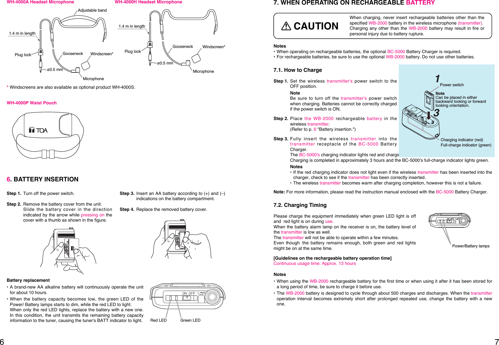 76Plug lockø3.5 mmWindscreen*GooseneckAdjustable bandMicrophone1.4 m in lengthWH-4000A Headset MicrophoneWindscreen*ø3.5 mmPlug lockGooseneckMicrophone1.4 m in lengthWH-4000H Headset MicrophoneWH-4000P Waist Pouch6. BATTERY INSERTIONStep 1. Turn off the power switch.Step 2. Remove the battery cover from the unit. Slide the battery cover in the directionindicated by the arrow while pressing on thecover with a thumb as shown in the figure.Step 3. Insert an AA battery according to (+) and (–)indications on the battery compartment.Step 4. Replace the removed battery cover.Battery replacement• A brand-new AA alkaline battery will continuously operate the unitfor about 10 hours.• When the battery capacity becomes low, the green LED of thePower/ Battery lamps starts to dim, while the red LED to light.When only the red LED lights, replace the battery with a new one.In this condition, the unit transmits the remaining battery capacityinformation to the tuner, causing the tuner&apos;s BATT indicator to light.Red LED Green LED*Windscreens are also available as optional product WH-4000S.Notes• When operating on rechargeable batteries, the optional BC-5000 Battery Charger is required. • For rechargeable batteries, be sure to use the optional WB-2000 battery. Do not use other batteries. 7.1. How to ChargeStep 1. Set the wireless transmitter&apos;s power switch to theOFF position. NoteBe sure to turn off the transmitter&apos;s power switchwhen charging. Batteries cannot be correctly chargedif the power switch is ON. Step 2. Place the WB-2000 rechargeable battery in thewireless transmitter. (Refer to p. 6&quot;Battery insertion.&quot;)Step 3. Fully insert the wireless transmitter into thetransmitter receptacle of the BC-5000 BatteryCharger. The BC-5000&apos;s charging indicator lights red and charging begins. Charging is completed in approximately 3 hours and the BC-5000&apos;s full-charge indicator lights green. Notes• If the red charging indicator does not light even if the wireless transmitter has been inserted into thecharger, check to see if the transmitter has been correctly inserted. • The wireless transmitter becomes warm after charging completion, however this is not a failure. Note: For more information, please read the instruction manual enclosed with the BC-5000 Battery Charger. 7.2. Charging TimingPlease charge the equipment immediately when green LED light is offand red light is on during use.When the battery alarm lamp on the receiver is on, the battery level ofthe transmitter is low as well.The transmitter will not be able to operate within a few minutes.Even though the battery remains enough, both green and red lightsmight be on at the same time.[Guidelines on the rechargeable battery operation time]Continuous usage time: Approx. 13 hours7. WHEN OPERATING ON RECHARGEABLE BATTERYWhen charging, never insert rechargeable batteries other than thespecified WB-2000 battery in the wireless microphone (transmitter).Charging any other than the WB-2000 battery may result in fire orpersonal injury due to battery rupture.CAUTIONNotes• When using the WB-2000 rechargeable battery for the first time or when using it after it has been stored fora long period of time, be sure to charge it before use. • The WB-2000 battery is designed to cycle through about 500 charges and discharges. When the transmitteroperation interval becomes extremely short after prolonged repeated use, change the battery with a newone.Power/Battery lamps Power switch1Charging indicator (red)Full-charge indicator (green)3Note Can be placed in either backward looking or forward looking orientation.