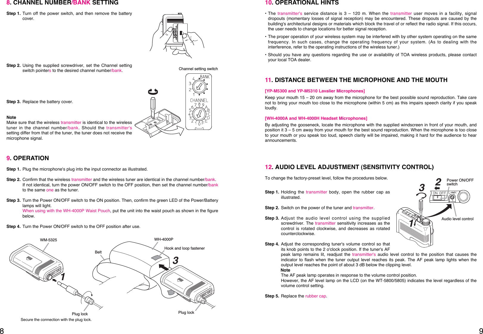 9810. OPERATIONAL HINTS• The transmitter&apos;s service distance is 3 – 120 m. When the transmitter user moves in a facility, signaldropouts (momentary losses of signal reception) may be encountered. These dropouts are caused by thebuilding&apos;s architectural designs or materials which block the travel of or reflect the radio signal. If this occurs,the user needs to change locations for better signal reception. • The proper operation of your wireless system may be interfered with by other system operating on the samefrequency. In such cases, change the operating frequency of your system. (As to dealing with theinterference, refer to the operating instructions of the wireless tuner.)• Should you have any questions regarding the use or availability of TOA wireless products, please contactyour local TOA dealer. 11. DISTANCE BETWEEN THE MICROPHONE AND THE MOUTH[YP-M5300 and YP-M5310 Lavalier Microphones]Keep your mouth 15 – 20 cm away from the microphone for the best possible sound reproduction. Take carenot to bring your mouth too close to the microphone (within 5 cm) as this impairs speech clarity if you speakloudly. [WH-4000A and WH-4000H Headset Microphones]By adjusting the gooseneck, locate the microphone with the supplied windscreen in front of your mouth, andposition it 3 – 5 cm away from your mouth for the best sound reproduction. When the microphone is too closeto your mouth or you speak too loud, speech clarity will be impaired, making it hard for the audience to hearannouncements. 12. AUDIO LEVEL ADJUSTMENT (SENSITIVITY CONTROL)To change the factory-preset level, follow the procedures below.Step 1. Holding the transmitter body, open the rubber cap asillustrated.Step 2. Switch on the power of the tuner and transmitter.Step 3. Adjust the audio level control using the suppliedscrewdriver. The transmitter sensitivity increases as thecontrol is rotated clockwise, and decreases as rotatedcounterclockwise. Step 4. Adjust the corresponding tuner&apos;s volume control so thatits knob points to the 2 o&apos;clock position. If the tuner&apos;s AFpeak lamp remains lit, readjust the transmitter&apos;s audio level control to the position that causes theindicator to flash when the tuner output level reaches its peak. The AF peak lamp lights when theoutput level reaches the point of about 3 dB below the clipping level.NoteThe AF peak lamp operates in response to the volume control position. However, the AF level lamp on the LCD (on the WT-5800/5805) indicates the level regardless of thevolume control setting. Step 5. Replace the rubber cap.132Audio level controlPower ON/OFF switch9. OPERATION Step 1. Plug the microphone&apos;s plug into the input connector as illustrated.Step 2. Confirm that the wireless transmitter and the wireless tuner are identical in the channel number/bank.If not identical, turn the power ON/OFF switch to the OFF position, then set the channel number/bankto the same one as the tuner.Step 3. Turn the Power ON/OFF switch to the ON position. Then, confirm the green LED of the Power/Batterylamps will light.When using with the WH-4000P Waist Pouch, put the unit into the waist pouch as shown in the figurebelow. Step 4. Turn the Power ON/OFF switch to the OFF position after use.Secure the connection with the plug lock.WM-5325Hook and loop fastenerBeltPlug lock Plug lockWH-4000P13Channel setting switch8. CHANNEL NUMBER/BANK SETTING Step 1. Turn off the power switch, and then remove the batterycover.Step 2. Using the supplied screwdriver, set the Channel settingswitch pointersto the desired channel number/bank. Step 3. Replace the battery cover. NoteMake sure that the wireless transmitter is identical to the wirelesstuner in the channel number/bank. Should the transmitter&apos;ssetting differ from that of the tuner, the tuner does not receive themicrophone signal. 