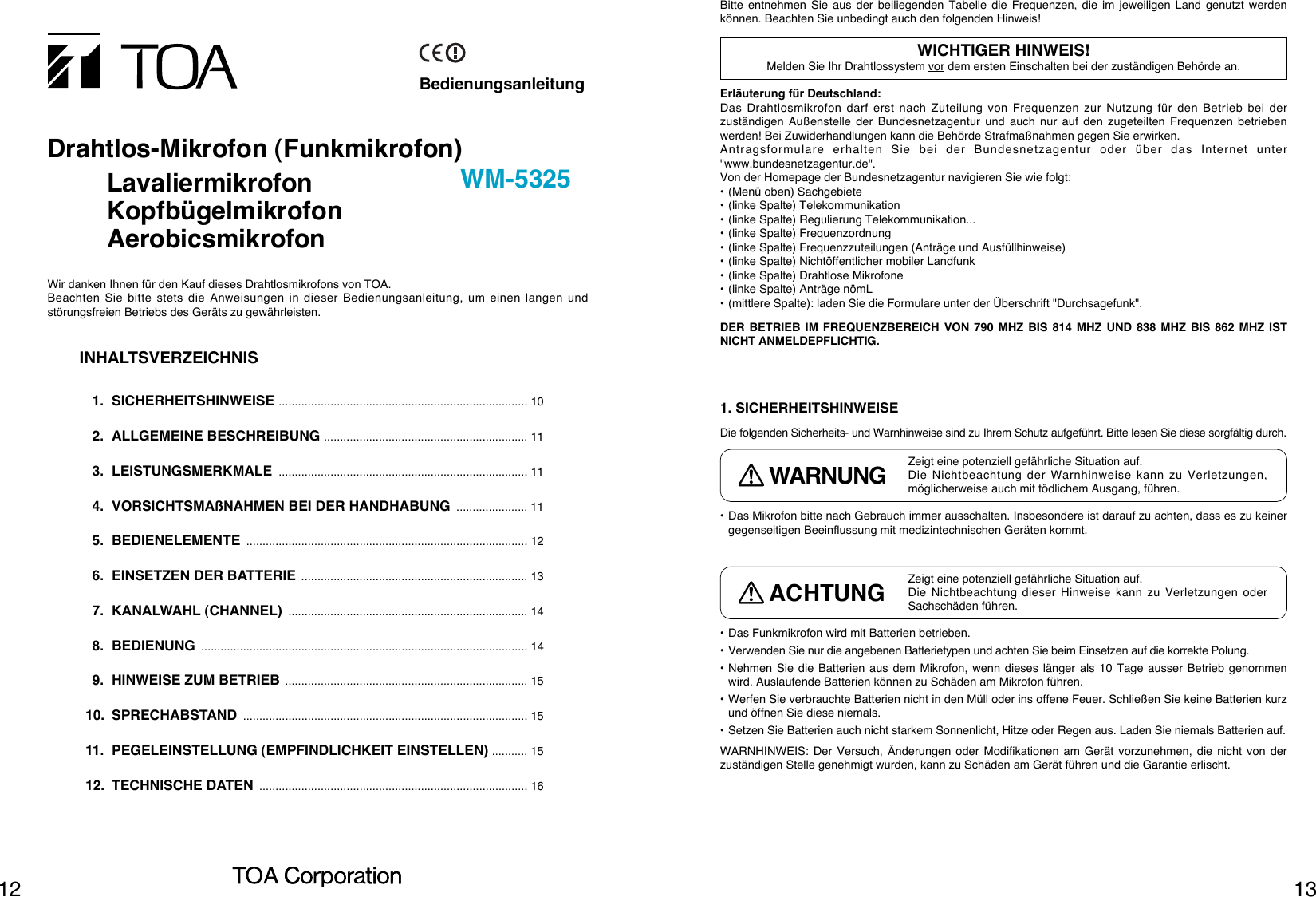 1312• Das Mikrofon bitte nach Gebrauch immer ausschalten. Insbesondere ist darauf zu achten, dass es zu keinergegenseitigen Beeinflussung mit medizintechnischen Geräten kommt.• Das Funkmikrofon wird mit Batterien betrieben.• Verwenden Sie nur die angebenen Batterietypen und achten Sie beim Einsetzen auf die korrekte Polung.• Nehmen Sie die Batterien aus dem Mikrofon, wenn dieses länger als 10 Tage ausser Betrieb genommenwird. Auslaufende Batterien können zu Schäden am Mikrofon führen.• Werfen Sie verbrauchte Batterien nicht in den Müll oder ins offene Feuer. Schließen Sie keine Batterien kurzund öffnen Sie diese niemals. • Setzen Sie Batterien auch nicht starkem Sonnenlicht, Hitze oder Regen aus. Laden Sie niemals Batterien auf.WARNHINWEIS: Der Versuch, Änderungen oder Modifikationen am Gerät vorzunehmen, die nicht von derzuständigen Stelle genehmigt wurden, kann zu Schäden am Gerät führen und die Garantie erlischt.1. SICHERHEITSHINWEISEDie folgenden Sicherheits- und Warnhinweise sind zu Ihrem Schutz aufgeführt. Bitte lesen Sie diese sorgfältig durch.Erläuterung für Deutschland:Das Drahtlosmikrofon darf erst nach Zuteilung von Frequenzen zur Nutzung für den Betrieb bei derzuständigen Außenstelle der Bundesnetzagentur und auch nur auf den zugeteilten Frequenzen betriebenwerden! Bei Zuwiderhandlungen kann die Behörde Strafmaßnahmen gegen Sie erwirken.Antragsformulare erhalten Sie bei der Bundesnetzagentur oder über das Internet unter&quot;www.bundesnetzagentur.de&quot;.Von der Homepage der Bundesnetzagentur navigieren Sie wie folgt:• (Menü oben) Sachgebiete• (linke Spalte) Telekommunikation• (linke Spalte) Regulierung Telekommunikation...• (linke Spalte) Frequenzordnung• (linke Spalte) Frequenzzuteilungen (Anträge und Ausfüllhinweise)• (linke Spalte) Nichtöffentlicher mobiler Landfunk• (linke Spalte) Drahtlose Mikrofone• (linke Spalte) Anträge nömL• (mittlere Spalte): laden Sie die Formulare unter der Überschrift &quot;Durchsagefunk&quot;.DER BETRIEB IM FREQUENZBEREICH VON 790 MHZ BIS 814 MHZ UND 838 MHZ BIS 862 MHZ ISTNICHT ANMELDEPFLICHTIG.WICHTIGER HINWEIS!Melden Sie Ihr Drahtlossystem vor dem ersten Einschalten bei der zuständigen Behörde an.Bitte entnehmen Sie aus der beiliegenden Tabelle die Frequenzen, die im jeweiligen Land genutzt werdenkönnen. Beachten Sie unbedingt auch den folgenden Hinweis!Zeigt eine potenziell gefährliche Situation auf.Die Nichtbeachtung der Warnhinweise kann zu Verletzungen,möglicherweise auch mit tödlichem Ausgang, führen.WARNUNGZeigt eine potenziell gefährliche Situation auf.Die Nichtbeachtung dieser Hinweise kann zu Verletzungen oderSachschäden führen.ACHTUNGBedienungsanleitungDrahtlos-Mikrofon (Funkmikrofon)LavaliermikrofonKopfbügelmikrofonAerobicsmikrofonWM-5325Wir danken Ihnen für den Kauf dieses Drahtlosmikrofons von TOA.Beachten Sie bitte stets die Anweisungen in dieser Bedienungsanleitung, um einen langen undstörungsfreien Betriebs des Geräts zu gewährleisten.INHALTSVERZEICHNIS1. SICHERHEITSHINWEISE ............................................................................. 102. ALLGEMEINE BESCHREIBUNG ............................................................... 113. LEISTUNGSMERKMALE ............................................................................. 114. VORSICHTSMAßNAHMEN BEI DER HANDHABUNG ...................... 115. BEDIENELEMENTE ....................................................................................... 126. EINSETZEN DER BATTERIE ...................................................................... 137. KANALWAHL (CHANNEL) .......................................................................... 148. BEDIENUNG ..................................................................................................... 149. HINWEISE ZUM BETRIEB ........................................................................... 1510. SPRECHABSTAND ........................................................................................ 1511. PEGELEINSTELLUNG (EMPFINDLICHKEIT EINSTELLEN) ........... 1512. TECHNISCHE DATEN ................................................................................... 16