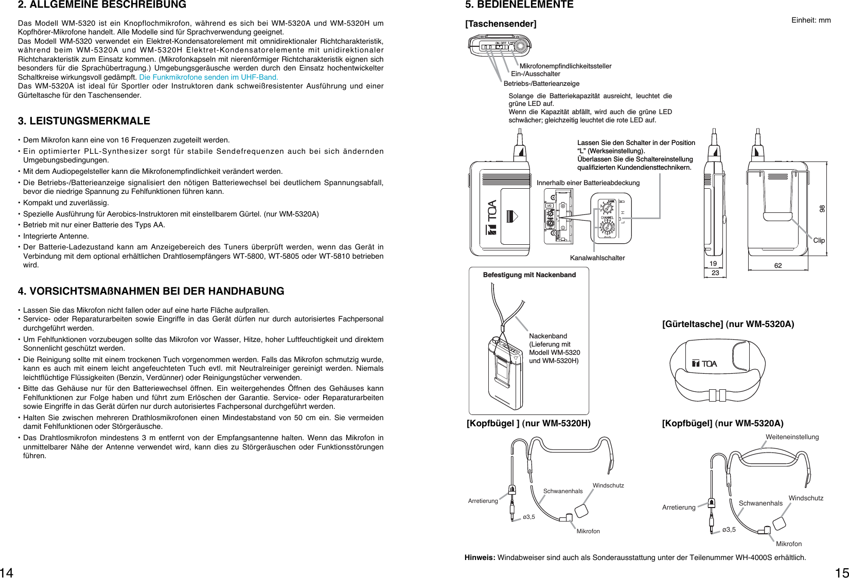 1514Arretierungø3,5WindschutzSchwanenhalsWeiteneinstellungMikrofon[Kopfbügel] (nur WM-5320A)ArretierungWindschutzSchwanenhalsMikrofonø3,5[Kopfbügel ] (nur WM-5320H)5. BEDIENELEMENTEBefestigung mit NackenbandNackenband (Lieferung mit Modell WM-5320 und WM-5320H)KanalwahlschalterLassen Sie den Schalter in der Position “L” (Werkseinstellung).Überlassen Sie die Schaltereinstellung qualifizierten Kundendiensttechnikern.Innerhalb einer BatterieabdeckungMikrofonempfindlichkeitsstellerEin-/AusschalterBetriebs-/Batterieanzeige1923 6298ClipSolange die Batteriekapazität ausreicht, leuchtet die grüne LED auf.Wenn die Kapazität abfällt, wird auch die grüne LED schwächer; gleichzeitig leuchtet die rote LED auf.[Taschensender][Gürteltasche] (nur WM-5320A)Einheit: mmHinweis: Windabweiser sind auch als Sonderausstattung unter der Teilenummer WH-4000S erhältlich.2. ALLGEMEINE BESCHREIBUNGDas Modell WM-5320 ist ein Knopflochmikrofon, während es sich bei WM-5320A und WM-5320H umKopfhörer-Mikrofone handelt. Alle Modelle sind für Sprachverwendung geeignet.Das Modell WM-5320 verwendet ein Elektret-Kondensatorelement mit omnidirektionaler Richtcharakteristik,während beim WM-5320A und WM-5320H Elektret-Kondensatorelemente mit unidirektionalerRichtcharakteristik zum Einsatz kommen. (Mikrofonkapseln mit nierenförmiger Richtcharakteristik eignen sichbesonders für die Sprachübertragung.) Umgebungsgeräusche werden durch den Einsatz hochentwickelterSchaltkreise wirkungsvoll gedämpft. Die Funkmikrofone senden im UHF-Band.Das WM-5320A ist ideal für Sportler oder Instruktoren dank schweißresistenter Ausführung und einerGürteltasche für den Taschensender.3. LEISTUNGSMERKMALE• Dem Mikrofon kann eine von 16 Frequenzen zugeteilt werden.• Ein optimierter PLL-Synthesizer sorgt für stabile Sendefrequenzen auch bei sich änderndenUmgebungsbedingungen.• Mit dem Audiopegelsteller kann die Mikrofonempfindlichkeit verändert werden.• Die Betriebs-/Batterieanzeige signalisiert den nötigen Batteriewechsel bei deutlichem Spannungsabfall,bevor die niedrige Spannung zu Fehlfunktionen führen kann. • Kompakt und zuverlässig.• Spezielle Ausführung für Aerobics-Instruktoren mit einstellbarem Gürtel. (nur WM-5320A)• Betrieb mit nur einer Batterie des Typs AA.• Integrierte Antenne.• Der Batterie-Ladezustand kann am Anzeigebereich des Tuners überprüft werden, wenn das Gerät inVerbindung mit dem optional erhältlichen Drahtlosempfängers WT-5800, WT-5805 oder WT-5810 betriebenwird.4. VORSICHTSMAßNAHMEN BEI DER HANDHABUNG• Lassen Sie das Mikrofon nicht fallen oder auf eine harte Fläche aufprallen.• Service- oder Reparaturarbeiten sowie Eingriffe in das Gerät dürfen nur durch autorisiertes Fachpersonaldurchgeführt werden.• Um Fehlfunktionen vorzubeugen sollte das Mikrofon vor Wasser, Hitze, hoher Luftfeuchtigkeit und direktemSonnenlicht geschützt werden.• Die Reinigung sollte mit einem trockenen Tuch vorgenommen werden. Falls das Mikrofon schmutzig wurde,kann es auch mit einem leicht angefeuchteten Tuch evtl. mit Neutralreiniger gereinigt werden. Niemalsleichtflüchtige Flüssigkeiten (Benzin, Verdünner) oder Reinigungstücher verwenden.• Bitte das Gehäuse nur für den Batteriewechsel öffnen. Ein weitergehendes Öffnen des Gehäuses kannFehlfunktionen zur Folge haben und führt zum Erlöschen der Garantie. Service- oder Reparaturarbeitensowie Eingriffe in das Gerät dürfen nur durch autorisiertes Fachpersonal durchgeführt werden.• Halten Sie zwischen mehreren Drathlosmikrofonen einen Mindestabstand von 50 cm ein. Sie vermeidendamit Fehlfunktionen oder Störgeräusche.• Das Drahtlosmikrofon mindestens 3 m entfernt von der Empfangsantenne halten. Wenn das Mikrofon inunmittelbarer Nähe der Antenne verwendet wird, kann dies zu Störgeräuschen oder Funktionsstörungenführen.