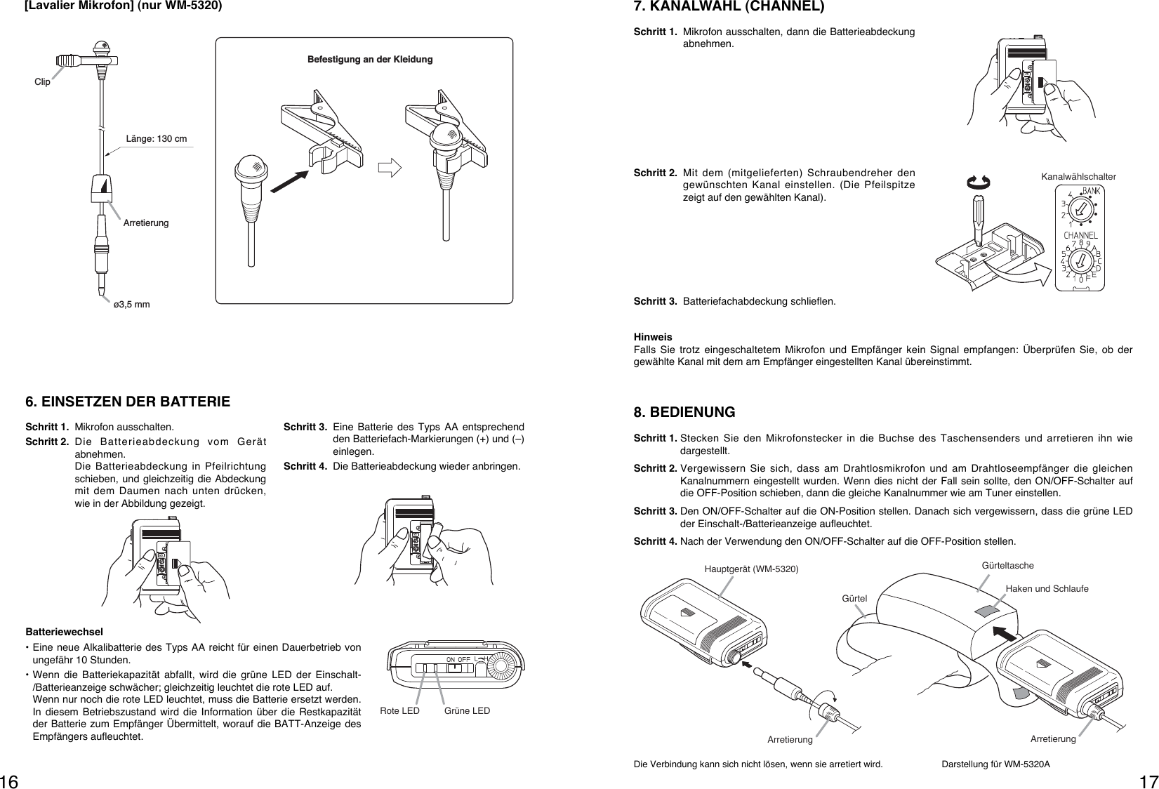 17168. BEDIENUNGSchritt 1. Stecken Sie den Mikrofonstecker in die Buchse des Taschensenders und arretieren ihn wiedargestellt.Schritt 2. Vergewissern Sie sich, dass am Drahtlosmikrofon und am Drahtloseempfänger die gleichenKanalnummern eingestellt wurden. Wenn dies nicht der Fall sein sollte, den ON/OFF-Schalter aufdie OFF-Position schieben, dann die gleiche Kanalnummer wie am Tuner einstellen.Schritt 3. Den ON/OFF-Schalter auf die ON-Position stellen. Danach sich vergewissern, dass die grüne LEDder Einschalt-/Batterieanzeige aufleuchtet.Schritt 4. Nach der Verwendung den ON/OFF-Schalter auf die OFF-Position stellen.Die Verbindung kann sich nicht lösen, wenn sie arretiert wird. Darstellung für WM-5320AHauptgerät (WM-5320)Haken und SchlaufeGürtelArretierung ArretierungGürteltascheKanalwählschalter7. KANALWAHL (CHANNEL)Schritt 1. Mikrofon ausschalten, dann die Batterieabdeckungabnehmen.Schritt 2. Mit dem (mitgelieferten) Schraubendreher dengewünschten Kanal einstellen. (Die Pfeilspitzezeigt auf den gewählten Kanal).Schritt 3. Batteriefachabdeckung schlieﬂen.HinweisFalls Sie trotz eingeschaltetem Mikrofon und Empfänger kein Signal empfangen: Überprüfen Sie, ob dergewählte Kanal mit dem am Empfänger eingestellten Kanal übereinstimmt.[Lavalier Mikrofon] (nur WM-5320)6. EINSETZEN DER BATTERIESchritt 1. Mikrofon ausschalten.Schritt 2. Die Batterieabdeckung vom Gerätabnehmen. Die Batterieabdeckung in Pfeilrichtungschieben, und gleichzeitig die Abdeckungmit dem Daumen nach unten drücken,wie in der Abbildung gezeigt.Schritt 3. Eine Batterie des Typs AA entsprechendden Batteriefach-Markierungen (+) und (–)einlegen.Schritt 4. Die Batterieabdeckung wieder anbringen.Batteriewechsel• Eine neue Alkalibatterie des Typs AA reicht für einen Dauerbetrieb vonungefähr 10 Stunden.• Wenn die Batteriekapazität abfallt, wird die grüne LED der Einschalt-/Batterieanzeige schwächer; gleichzeitig leuchtet die rote LED auf.Wenn nur noch die rote LED leuchtet, muss die Batterie ersetzt werden.In diesem Betriebszustand wird die Information über die Restkapazitätder Batterie zum Empfänger Übermittelt, worauf die BATT-Anzeige desEmpfängers aufleuchtet.Rote LED Grüne LEDBefestigung an der KleidungClipArretierung ø3,5 mmLänge: 130 cm