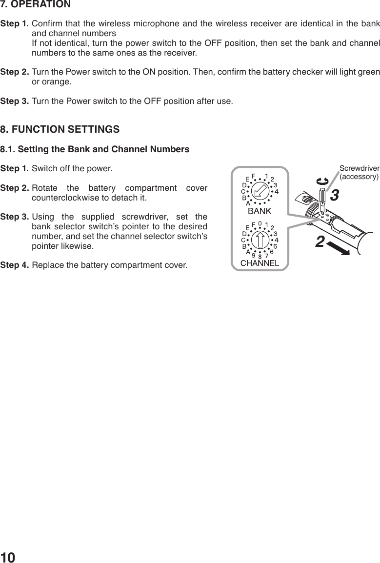 107. OPERATION Step 1. Conrmthatthewirelessmicrophoneandthewirelessreceiverareidenticalinthebankand channel numbersIf not identical, turn the power switch to the OFF position, then set the bank and channel numbers to the same ones as the receiver. Step 2. TurnthePowerswitchtotheONposition.Then,conrmthebatterycheckerwilllightgreenor orange. Step 3. Turn the Power switch to the OFF position after use.8. FUNCTION SETTINGS8.1. Setting the Bank and Channel Numbers Step 1. Switch off the power. Step 2. Rotate the battery compartment cover counterclockwise to detach it. Step 3. Using the supplied screwdriver, set the bank selector switch’s pointer to the desired number, and set the channel selector switch’s pointer likewise. Step 4. Replace the battery compartment cover.23Screwdriver(accessory)