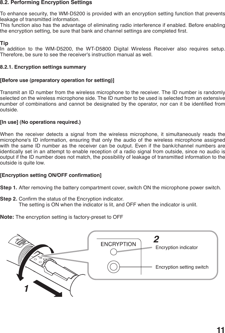 118.2. Performing Encryption SettingsTo enhance security, the WM-D5200 is provided with an encryption setting function that prevents leakage of transmitted information.This function also has the advantage of eliminating radio interference if enabled. Before enabling theencryptionsetting,besurethatbankandchannelsettingsarecompletedrst.TipIn addition to the WM-D5200, the WT-D5800 Digital Wireless Receiver also requires setup. Therefore, be sure to see the receiver&apos;s instruction manual as well. 8.2.1. Encryption settings summary[Before use (preparatory operation for setting)]Transmit an ID number from the wireless microphone to the receiver. The ID number is randomly selected on the wireless microphone side. The ID number to be used is selected from an extensive numberofcombinationsandcannotbedesignatedbytheoperator,norcanitbeidentiedfromoutside. [In use] (No operations required.)When the receiver detects a signal from the wireless microphone, it simultaneously reads the microphone&apos;s ID information, ensuring that only the audio of the wireless microphone assigned with the same ID number as the receiver can be output. Even if the bank/channel numbers are identically set in an attempt to enable reception of a radio signal from outside, since no audio is output if the ID number does not match, the possibility of leakage of transmitted information to the outside is quite low. [Encryption setting ON/OFF confirmation] Step 1. After removing the battery compartment cover, switch ON the microphone power switch.  Step 2. ConrmthestatusoftheEncryptionindicator.The setting is ON when the indicator is lit, and OFF when the indicator is unlit. Note: The encryption setting is factory-preset to OFF12Encryption setting switchEncryption indicator