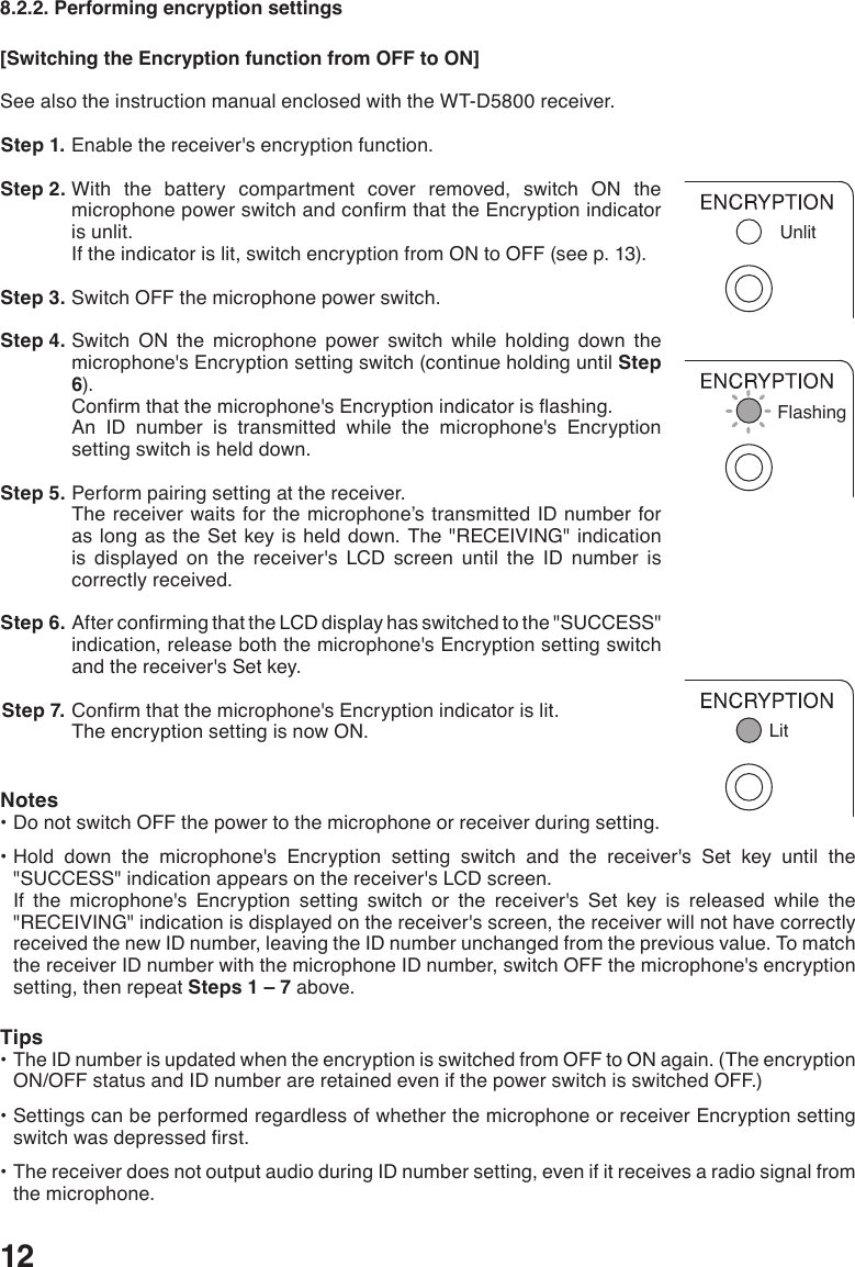128.2.2. Performing encryption settings[Switching the Encryption function from OFF to ON]See also the instruction manual enclosed with the WT-D5800 receiver. Step 1. Enable the receiver&apos;s encryption function. Step 2. With the battery compartment cover removed, switch ON the microphonepowerswitchandconrmthattheEncryptionindicatoris unlit. If the indicator is lit, switch encryption from ON to OFF (see p. 13). Step 3. Switch OFF the microphone power switch.  Step 4. Switch ON the microphone power switch while holding down the microphone&apos;s Encryption setting switch (continue holding until Step 6).Conrmthatthemicrophone&apos;sEncryptionindicatorisashing.An ID number is transmitted while the microphone&apos;s Encryption setting switch is held down.  Step 5. Perform pairing setting at the receiver. The receiver waits for the microphone’s transmitted ID number for as long as the Set key is held down. The &quot;RECEIVING&quot; indication is displayed on the receiver&apos;s LCD screen until the ID number is correctly received.  Step 6. AfterconrmingthattheLCDdisplayhasswitchedtothe&quot;SUCCESS&quot;indication, release both the microphone&apos;s Encryption setting switch and the receiver&apos;s Set key.  Step 7. Conrmthatthemicrophone&apos;sEncryptionindicatorislit.The encryption setting is now ON. Notes•DonotswitchOFFthepowertothemicrophoneorreceiverduringsetting.•Hold down the microphone&apos;s Encryption setting switch and the receiver&apos;s Set key until the&quot;SUCCESS&quot; indication appears on the receiver&apos;s LCD screen.   If the microphone&apos;s Encryption setting switch or the receiver&apos;s Set key is released while the &quot;RECEIVING&quot; indication is displayed on the receiver&apos;s screen, the receiver will not have correctly received the new ID number, leaving the ID number unchanged from the previous value. To match the receiver ID number with the microphone ID number, switch OFF the microphone&apos;s encryption setting, then repeat Steps 1 – 7 above. Tips•TheIDnumberisupdatedwhentheencryptionisswitchedfromOFFtoONagain.(TheencryptionON/OFF status and ID number are retained even if the power switch is switched OFF.)•SettingscanbeperformedregardlessofwhetherthemicrophoneorreceiverEncryptionsettingswitchwasdepressedrst.•ThereceiverdoesnotoutputaudioduringIDnumbersetting,evenifitreceivesaradiosignalfromthe microphone.UnlitFlashingLit
