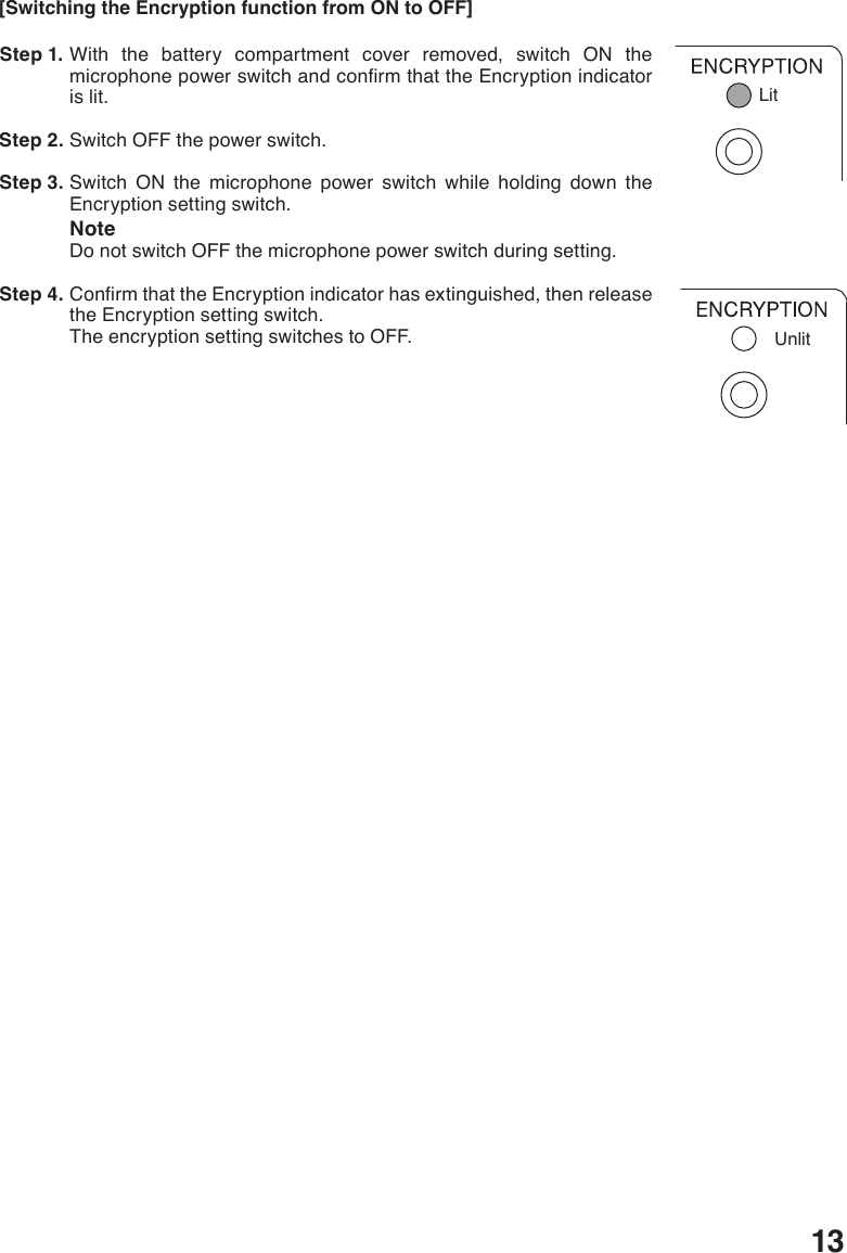 13Unlit[Switching the Encryption function from ON to OFF] Step 1. With the battery compartment cover removed, switch ON the microphonepowerswitchandconrmthattheEncryptionindicatoris lit.  Step 2. Switch OFF the power switch. Step 3. Switch ON the microphone power switch while holding down the Encryption setting switch.NoteDo not switch OFF the microphone power switch during setting. Step 4. ConrmthattheEncryptionindicatorhasextinguished,thenreleasethe Encryption setting switch. The encryption setting switches to OFF.Lit