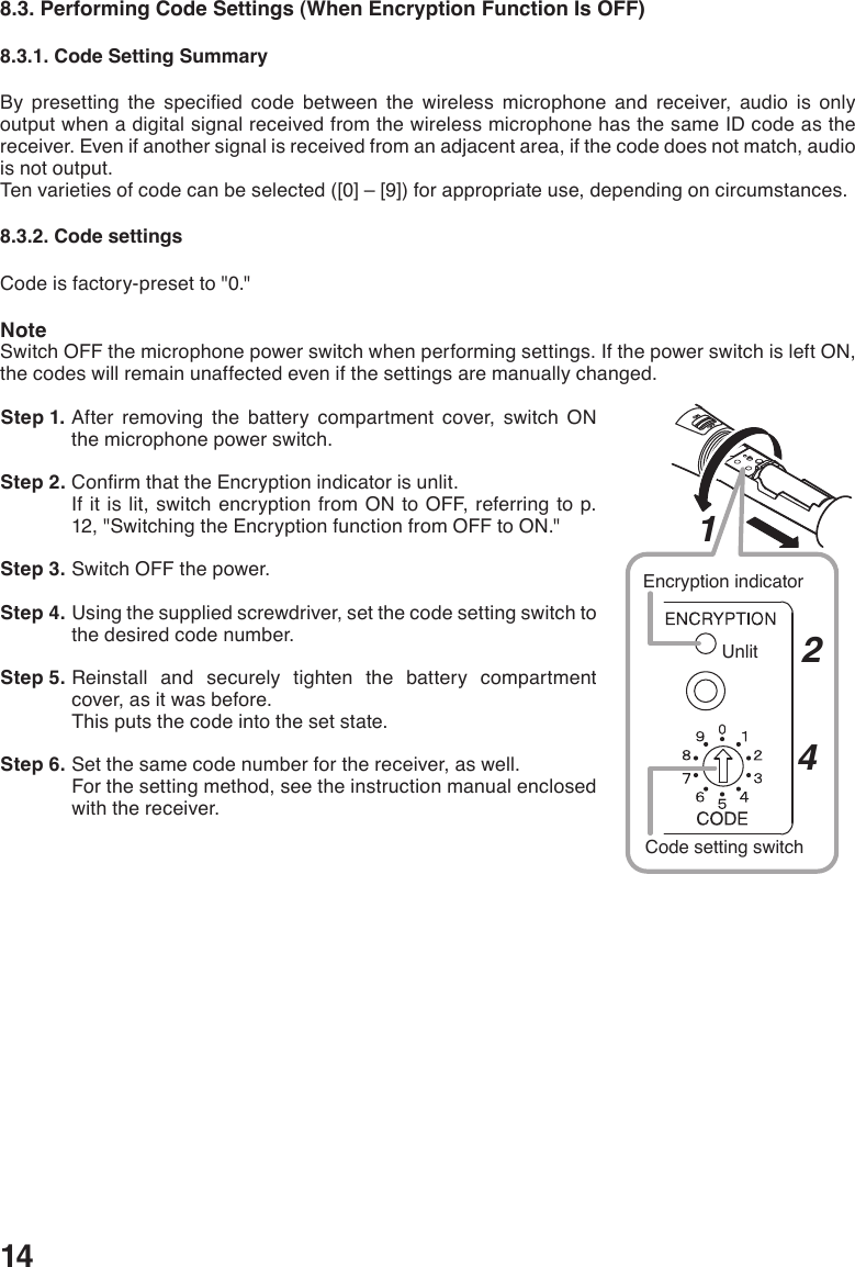 148.3. Performing Code Settings (When Encryption Function Is OFF)8.3.1. Code Setting SummaryBy presetting the specied code between the wireless microphone and receiver, audio is onlyoutput when a digital signal received from the wireless microphone has the same ID code as the receiver. Even if another signal is received from an adjacent area, if the code does not match, audio is not output. Ten varieties of code can be selected ([0] – [9]) for appropriate use, depending on circumstances. 8.3.2. Code settingsCode is factory-preset to &quot;0.&quot;NoteSwitch OFF the microphone power switch when performing settings. If the power switch is left ON, the codes will remain unaffected even if the settings are manually changed.  Step 1. After removing the battery compartment cover, switch ON the microphone power switch.  Step 2. ConrmthattheEncryptionindicatorisunlit.If it is lit, switch encryption from ON to OFF, referring to p. 12, &quot;Switching the Encryption function from OFF to ON.&quot; Step 3. Switch OFF the power.  Step 4. Using the supplied screwdriver, set the code setting switch to the desired code number. Step 5. Reinstall and securely tighten the battery compartment cover, as it was before.This puts the code into the set state.  Step 6. Set the same code number for the receiver, as well. For the setting method, see the instruction manual enclosed with the receiver. 124Encryption indicatorUnlitCode setting switch