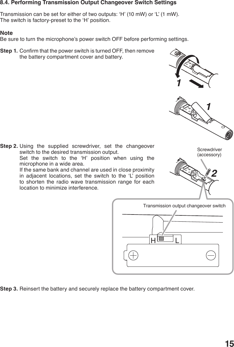 158.4. Performing Transmission Output Changeover Switch SettingsTransmissioncanbesetforeitheroftwooutputs:‘H’(10mW)or‘L’(1mW).Theswitchisfactory-presettothe‘H’position.NoteBe sure to turn the microphone’s power switch OFF before performing settings.  Step 1. ConrmthatthepowerswitchisturnedOFF,thenremovethe battery compartment cover and battery.  Step 2. Using the supplied screwdriver, set the changeover switch to the desired transmission output.Set the switch to the ‘H’ position when using themicrophone in a wide area. If the same bank and channel are used in close proximity in adjacent locations, set the switch to the ‘L’ position to shorten the radio wave transmission range for each location to minimize interference.  Step 3. Reinsert the battery and securely replace the battery compartment cover. 121H LScrewdriver(accessory)Transmission output changeover switch