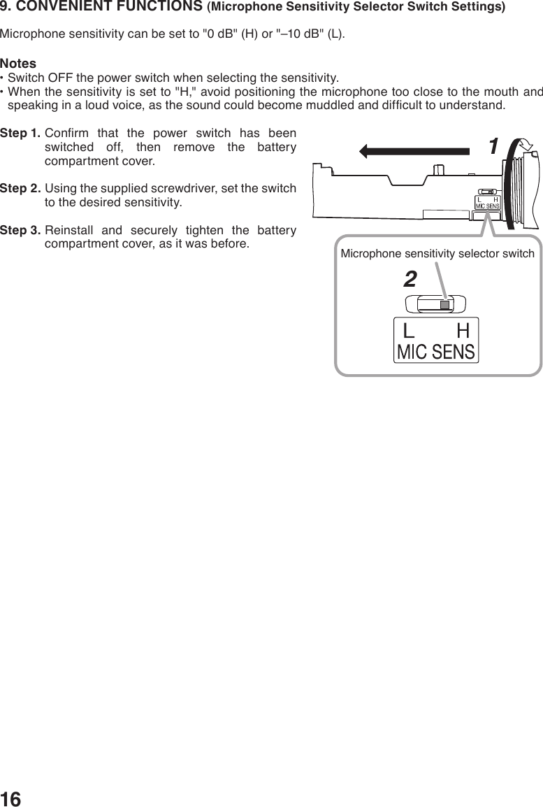 169. CONVENIENT FUNCTIONS (Microphone Sensitivity Selector Switch Settings)Microphonesensitivitycanbesetto&quot;0dB&quot;(H)or&quot;–10dB&quot;(L).Notes•SwitchOFFthepowerswitchwhenselectingthesensitivity.•Whenthesensitivityissetto&quot;H,&quot;avoidpositioningthemicrophonetooclosetothemouthandspeakinginaloudvoice,asthesoundcouldbecomemuddledanddifculttounderstand. Step 1. Conrm that the power switch has beenswitched off, then remove the battery compartment cover.  Step 2. Using the supplied screwdriver, set the switch to the desired sensitivity. Step 3. Reinstall and securely tighten the battery compartment cover, as it was before.1Microphone sensitivity selector switch2