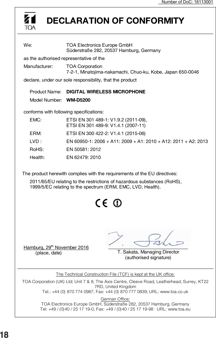 18                      Number of DoC: 16113001  DECLARATION OF CONFORMITY       We:  TOA Electronics Europe GmbH Süderstraße 282, 20537 Hamburg, Germany   as the authorised representative of the   Manufacturer:  TOA Corporation 7-2-1, Minatojima-nakamachi, Chuo-ku, Kobe, Japan 650-0046   declare, under our sole responsibility, that the product     Product Name:  DIGITAL WIRELESS MICROPHONE     Model Number:  WM-D5200   conforms with following specifications:    EMC:  ETSI EN 301 489-1: V1.9.2 (2011-09), ETSI EN 301 489-9: V1.4.1 (2007-11)    ERM:  ETSI EN 300 422-2: V1.4.1 (2015-06)   LVD :  EN 60950-1: 2006 + A11: 2009 + A1: 2010 + A12: 2011 + A2: 2013   RoHS:  EN 50581: 2012   Health:  EN 62479: 2010    The product herewith complies with the requirements of the EU directives:    2011/65/EU relating to the restrictions of hazardous substances (RoHS), 1999/5/EC relating to the spectrum (ERM, EMC, LVD, Health).              Hamburg, 29th November 2016               (place, date)          The Technical Construction File (TCF) is kept at the UK office: TOA Corporation ( UK)  Ltd; Unit 7 &amp; 8, The Axis Centre, Cleeve Road, Leatherhead, Surrey, KT22 7RD, United Kingdom  Tel.: +44 (0) 870 774 0987; Fax: +44 (0) 870 777 0839; URL: www.toa.co.uk German Office: TOA Electronics Europe GmbH, Süderstraße 282, 20537 Hamburg, Germany Tel: +49 / (0)40 / 25 17 19-0, Fax: +49 / (0)40 / 25 17 19-98   URL: www.toa.eu    T. Sakata, Managing Director (authorised signature)  