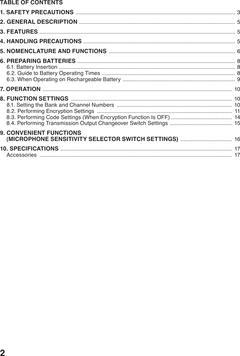 2TABLE OF CONTENTS1. SAFETY PRECAUTIONS  .........................................................................................................  32. GENERAL DESCRIPTION  ....................................................................................................... 53. FEATURES  ................................................................................................................................. 54. HANDLING PRECAUTIONS  .................................................................................................... 55. NOMENCLATURE AND FUNCTIONS  ................................................................................... 66. PREPARING BATTERIES  ........................................................................................................ 86.1. Battery Insertion  .................................................................................................................... 86.2. Guide to Battery Operating Times ........................................................................................ 86.3. When Operating on Rechargeable Battery  ..........................................................................  97. OPERATION  ............................................................................................................................. 108. FUNCTION SETTINGS  .......................................................................................................... 108.1. Setting the Bank and Channel Numbers  ............................................................................ 108.2. Performing Encryption Settings  .........................................................................................  118.3. Performing Code Settings (When Encryption Function Is OFF) ........................................  148.4. Performing Transmission Output Changeover Switch Settings  .........................................  159. CONVENIENT FUNCTIONS     (MICROPHONE SENSITIVITY SELECTOR SWITCH SETTINGS)  ..................................  1610. SPECIFICATIONS  .................................................................................................................  17Accessories  ...............................................................................................................................  17