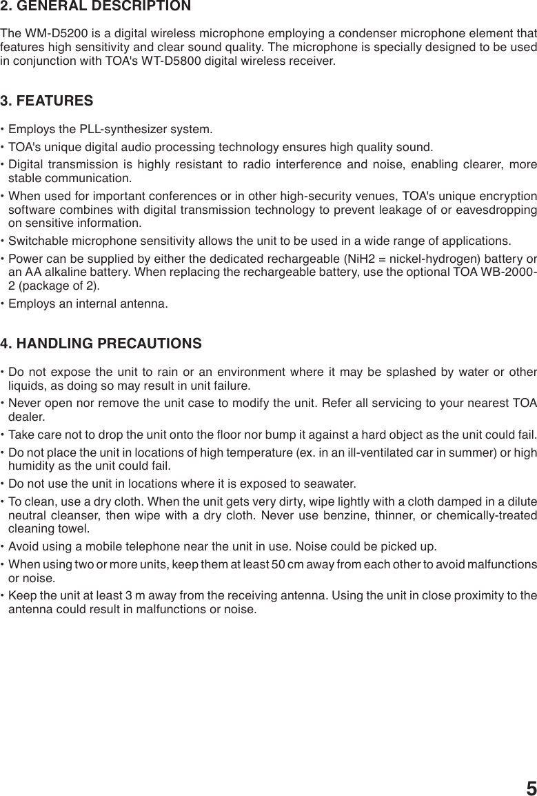 52. GENERAL DESCRIPTIONThe WM-D5200 is a digital wireless microphone employing a condenser microphone element that features high sensitivity and clear sound quality. The microphone is specially designed to be used in conjunction with TOA&apos;s WT-D5800 digital wireless receiver. 3. FEATURES•EmploysthePLL-synthesizersystem.•TOA&apos;suniquedigitalaudioprocessingtechnologyensureshighqualitysound.•Digital transmission is highly resistant to radio interference and noise, enabling clearer, morestable communication. •Whenusedforimportantconferencesorinotherhigh-securityvenues,TOA&apos;suniqueencryptionsoftware combines with digital transmission technology to prevent leakage of or eavesdropping on sensitive information. •Switchablemicrophonesensitivityallowstheunittobeusedinawiderangeofapplications.•Powercanbesuppliedbyeitherthededicatedrechargeable(NiH2=nickel-hydrogen)batteryoran AA alkaline battery. When replacing the rechargeable battery, use the optional TOA WB-2000-2 (package of 2).•Employsaninternalantenna.4. HANDLING PRECAUTIONS•Donotexpose theunitto rainoran environmentwhereit may be splashed by wateror otherliquids, as doing so may result in unit failure.•Neveropennorremovetheunitcasetomodifytheunit.ReferallservicingtoyournearestTOAdealer.•Takecarenottodroptheunitontotheoornorbumpitagainstahardobjectastheunitcouldfail.•Donotplacetheunitinlocationsofhightemperature(ex.inanill-ventilatedcarinsummer)orhighhumidity as the unit could fail.•Donotusetheunitinlocationswhereitisexposedtoseawater.•Toclean,useadrycloth.Whentheunitgetsverydirty,wipelightlywithaclothdampedinadiluteneutral cleanser, then wipe with a dry cloth. Never use benzine, thinner, or chemically-treated cleaning towel.•Avoidusingamobiletelephoneneartheunitinuse.Noisecouldbepickedup.•Whenusingtwoormoreunits,keepthematleast50cmawayfromeachothertoavoidmalfunctionsor noise.•Keeptheunitatleast3mawayfromthereceivingantenna.Usingtheunitincloseproximitytotheantenna could result in malfunctions or noise.