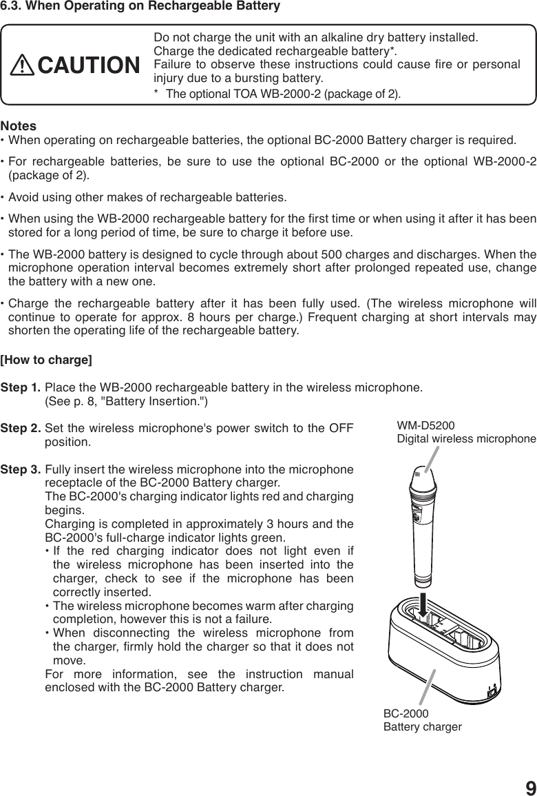 96.3. When Operating on Rechargeable BatteryNotes•Whenoperatingonrechargeablebatteries,theoptionalBC-2000Batterychargerisrequired.•For rechargeable batteries, be sure to use the optional BC-2000 or the optional WB-2000-2(package of 2).•Avoidusingothermakesofrechargeablebatteries.•WhenusingtheWB-2000rechargeablebatteryforthersttimeorwhenusingitafterithasbeenstored for a long period of time, be sure to charge it before use.•TheWB-2000batteryisdesignedtocyclethroughabout500chargesanddischarges.Whenthemicrophone operation interval becomes extremely short after prolonged repeated use, change the battery with a new one.•Charge the rechargeable battery after it has been fully used. (The wireless microphone willcontinue to operate for approx. 8 hours per charge.) Frequent charging at short intervals may shorten the operating life of the rechargeable battery. [How to charge] Step 1. Place the WB-2000 rechargeable battery in the wireless microphone.(See p. 8, &quot;Battery Insertion.&quot;) Step 2. Set the wireless microphone&apos;s power switch to the OFF position. Step 3. Fully insert the wireless microphone into the microphone receptacle of the BC-2000 Battery charger.The BC-2000&apos;s charging indicator lights red and charging begins.Charging is completed in approximately 3 hours and the BC-2000&apos;s full-charge indicator lights green.•If the red charging indicator does not light even ifthe wireless microphone has been inserted into the charger, check to see if the microphone has been correctly inserted.•Thewirelessmicrophonebecomeswarmafterchargingcompletion, however this is not a failure.•When disconnecting the wireless microphone fromthecharger,rmlyholdthechargersothatitdoesnotmove. For more information, see the instruction manual enclosed with the BC-2000 Battery charger.WM-D5200Digital wireless microphone BC-2000Battery chargerDo not charge the unit with an alkaline dry battery installed. Charge the dedicated rechargeable battery*.Failure toobservetheseinstructionscouldcausereorpersonalinjury due to a bursting battery. *   The optional TOA WB-2000-2 (package of 2).CAUTION