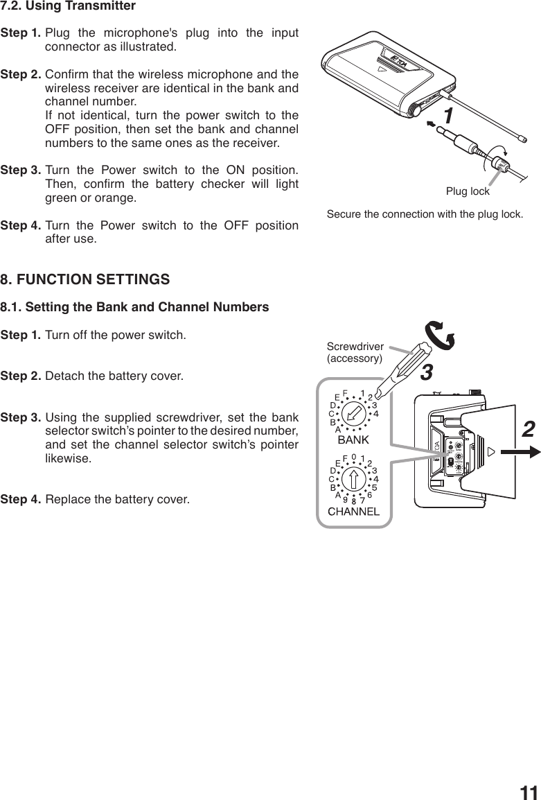 117.2. Using Transmitter Step 1. Plug the microphone&apos;s plug into the input connector as illustrated. Step 2. Conrmthatthewirelessmicrophoneandthewireless receiver are identical in the bank and channel number.If not identical, turn the power switch to the OFF position, then set the bank and channel numbers to the same ones as the receiver. Step 3. Turn the Power switch to the ON position. Then, conrm the battery checker will lightgreen or orange.  Step 4. Turn the Power switch to the OFF position after use. 8. FUNCTION SETTINGS8.1. Setting the Bank and Channel Numbers Step 1. Turn off the power switch. Step 2. Detach the battery cover. Step 3. Using the supplied screwdriver, set the bank selector switch’s pointer to the desired number, and set the channel selector switch’s pointer likewise. Step 4. Replace the battery cover.Plug lockSecure the connection with the plug lock.1HL3Screwdriver(accessory)2