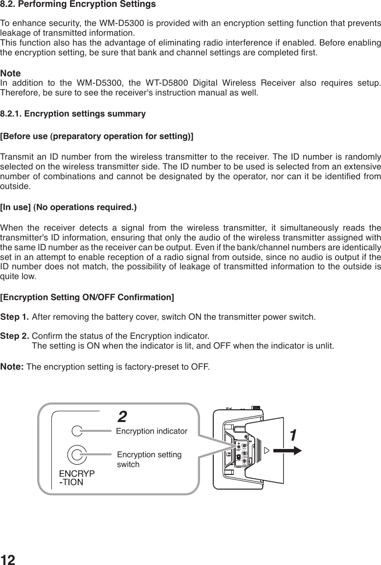 128.2. Performing Encryption SettingsTo enhance security, the WM-D5300 is provided with an encryption setting function that prevents leakage of transmitted information.This function also has the advantage of eliminating radio interference if enabled. Before enabling theencryptionsetting,besurethatbankandchannelsettingsarecompletedrst.NoteIn addition to the WM-D5300, the WT-D5800 Digital Wireless Receiver also requires setup. Therefore, be sure to see the receiver&apos;s instruction manual as well. 8.2.1. Encryption settings summary[Before use (preparatory operation for setting)]Transmit an ID number from the wireless transmitter to the receiver. The ID number is randomly selected on the wireless transmitter side. The ID number to be used is selected from an extensive numberofcombinationsandcannotbedesignatedbytheoperator,norcanitbeidentiedfromoutside. [In use] (No operations required.)When the receiver detects a signal from the wireless transmitter, it simultaneously reads the transmitter&apos;s ID information, ensuring that only the audio of the wireless transmitter assigned with the same ID number as the receiver can be output. Even if the bank/channel numbers are identically set in an attempt to enable reception of a radio signal from outside, since no audio is output if the ID number does not match, the possibility of leakage of transmitted information to the outside is quite low. [Encryption Setting ON/OFF Confirmation] Step 1. After removing the battery cover, switch ON the transmitter power switch.  Step 2. ConrmthestatusoftheEncryptionindicator.The setting is ON when the indicator is lit, and OFF when the indicator is unlit. Note: The encryption setting is factory-preset to OFF.HLEncryption indicatorEncryption setting switch21