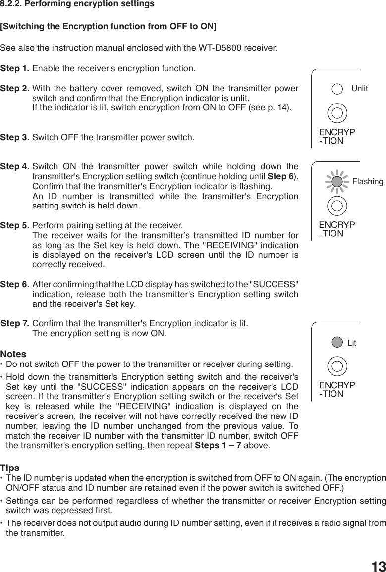 138.2.2. Performing encryption settings[Switching the Encryption function from OFF to ON]See also the instruction manual enclosed with the WT-D5800 receiver. Step 1. Enable the receiver&apos;s encryption function. Step 2. With the battery cover removed, switch ON the transmitter power switchandconrmthattheEncryptionindicatorisunlit.If the indicator is lit, switch encryption from ON to OFF (see p. 14). Step 3. Switch OFF the transmitter power switch.  Step 4. Switch ON the transmitter power switch while holding down the transmitter&apos;s Encryption setting switch (continue holding until Step 6).Conrmthatthetransmitter&apos;sEncryptionindicatorisashing.An ID number is transmitted while the transmitter&apos;s Encryption setting switch is held down.  Step 5. Perform pairing setting at the receiver. The receiver waits for the transmitter’s transmitted ID number for as long as the Set key is held down. The &quot;RECEIVING&quot; indication is displayed on the receiver&apos;s LCD screen until the ID number is correctly received.  Step 6. AfterconrmingthattheLCDdisplayhasswitchedtothe&quot;SUCCESS&quot;indication, release both the transmitter&apos;s Encryption setting switch and the receiver&apos;s Set key.  Step 7. Conrmthatthetransmitter&apos;sEncryptionindicatorislit.The encryption setting is now ON. Notes•DonotswitchOFFthepowertothetransmitterorreceiverduringsetting.•Hold down the transmitter&apos;s Encryption setting switch and the receiver&apos;sSet key until the &quot;SUCCESS&quot; indication appears on the receiver&apos;s LCD screen. If the transmitter&apos;s Encryption setting switch or the receiver&apos;s Set key is released while the &quot;RECEIVING&quot; indication is displayed on the receiver&apos;s screen, the receiver will not have correctly received the new ID number, leaving the ID number unchanged from the previous value. To match the receiver ID number with the transmitter ID number, switch OFF the transmitter&apos;s encryption setting, then repeat Steps 1 – 7 above. Tips•TheIDnumberisupdatedwhentheencryptionisswitchedfromOFFtoONagain.(TheencryptionON/OFF status and ID number are retained even if the power switch is switched OFF.)•SettingscanbeperformedregardlessofwhetherthetransmitterorreceiverEncryptionsettingswitchwasdepressedrst.•ThereceiverdoesnotoutputaudioduringIDnumbersetting,evenifitreceivesaradiosignalfromthe transmitter.LitFlashingUnlit