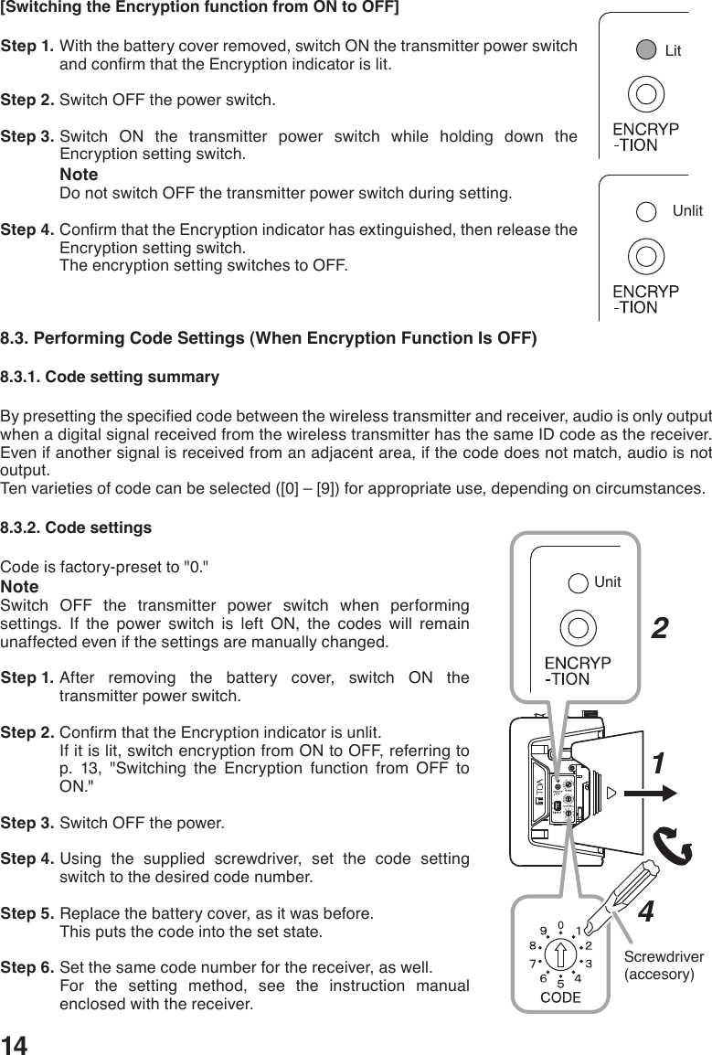 14[Switching the Encryption function from ON to OFF] Step 1. With the battery cover removed, switch ON the transmitter power switch andconrmthattheEncryptionindicatorislit. Step 2. Switch OFF the power switch. Step 3. Switch ON the transmitter power switch while holding down the Encryption setting switch.NoteDo not switch OFF the transmitter power switch during setting. Step 4. ConrmthattheEncryptionindicatorhasextinguished,thenreleasetheEncryption setting switch. The encryption setting switches to OFF.8.3. Performing Code Settings (When Encryption Function Is OFF)8.3.1. Code setting summaryBypresettingthespeciedcodebetweenthewirelesstransmitterandreceiver,audioisonlyoutputwhen a digital signal received from the wireless transmitter has the same ID code as the receiver. Even if another signal is received from an adjacent area, if the code does not match, audio is not output. Tenvarietiesofcodecanbeselected([0]–[9])forappropriateuse,dependingoncircumstances.8.3.2. Code settingsCode is factory-preset to &quot;0.&quot;NoteSwitch OFF the transmitter power switch when performing settings. If the power switch is left ON, the codes will remain unaffected even if the settings are manually changed.  Step 1. After removing the battery cover, switch ON the transmitter power switch.  Step 2. ConrmthattheEncryptionindicatorisunlit.If it is lit, switch encryption from ON to OFF, referring to p. 13, &quot;Switching the Encryption function from OFF to ON.&quot; Step 3. Switch OFF the power.  Step 4. Using the supplied screwdriver, set the code setting switch to the desired code number. Step 5. Replace the battery cover, as it was before.This puts the code into the set state.  Step 6. Set the same code number for the receiver, as well. For the setting method, see the instruction manual enclosed with the receiver. HLScrewdriver(accesory)214UnitUnlitLit